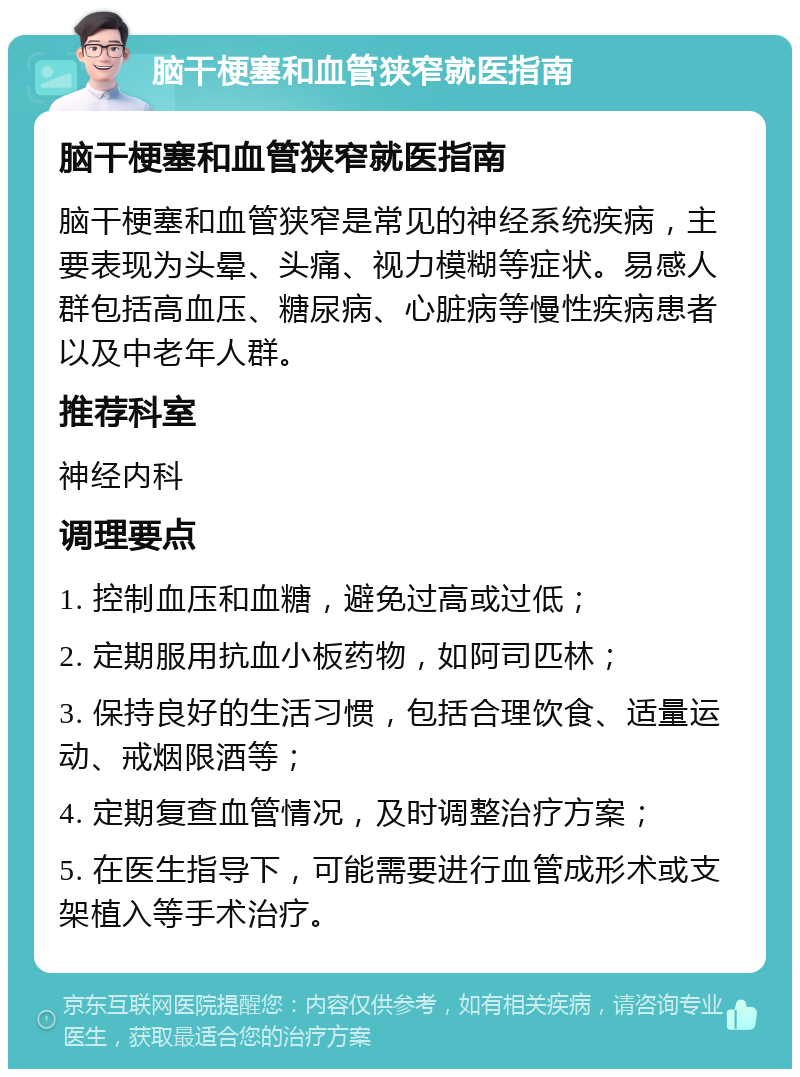 脑干梗塞和血管狭窄就医指南 脑干梗塞和血管狭窄就医指南 脑干梗塞和血管狭窄是常见的神经系统疾病，主要表现为头晕、头痛、视力模糊等症状。易感人群包括高血压、糖尿病、心脏病等慢性疾病患者以及中老年人群。 推荐科室 神经内科 调理要点 1. 控制血压和血糖，避免过高或过低； 2. 定期服用抗血小板药物，如阿司匹林； 3. 保持良好的生活习惯，包括合理饮食、适量运动、戒烟限酒等； 4. 定期复查血管情况，及时调整治疗方案； 5. 在医生指导下，可能需要进行血管成形术或支架植入等手术治疗。