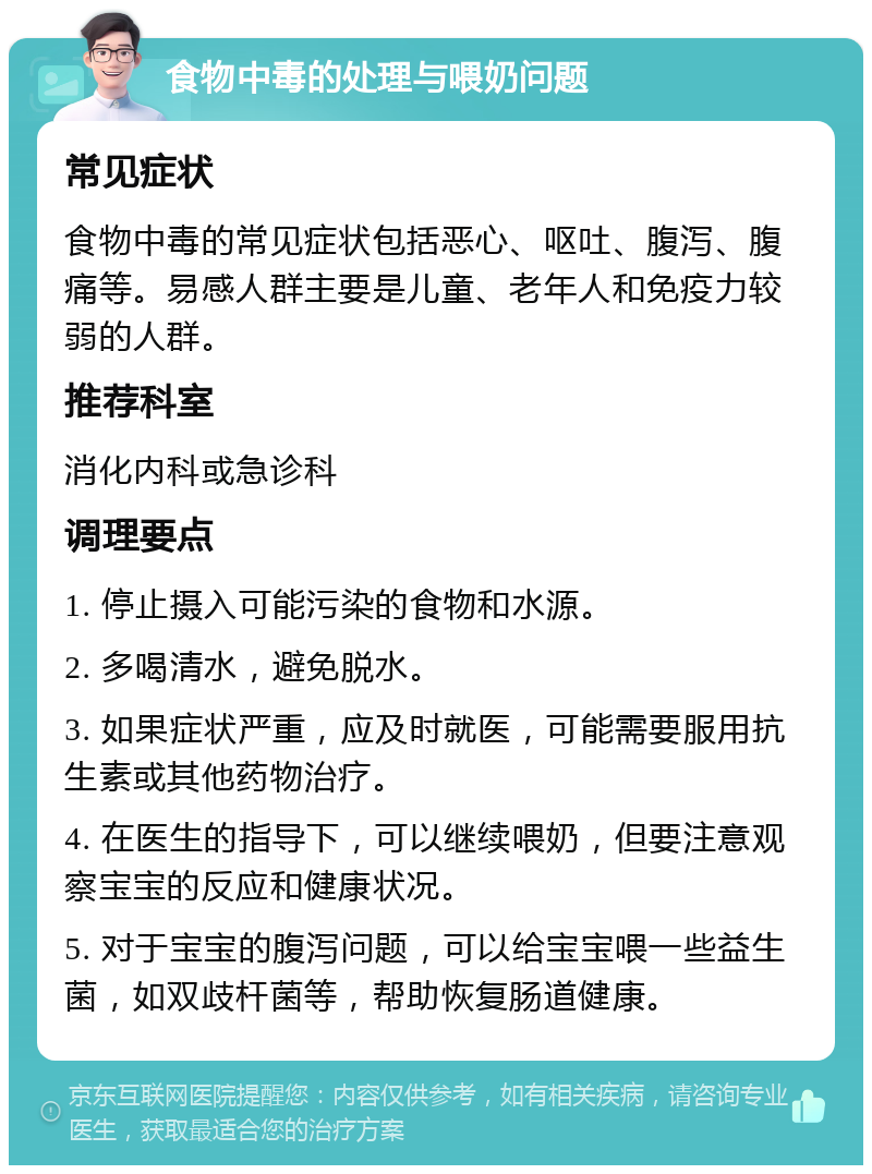 食物中毒的处理与喂奶问题 常见症状 食物中毒的常见症状包括恶心、呕吐、腹泻、腹痛等。易感人群主要是儿童、老年人和免疫力较弱的人群。 推荐科室 消化内科或急诊科 调理要点 1. 停止摄入可能污染的食物和水源。 2. 多喝清水，避免脱水。 3. 如果症状严重，应及时就医，可能需要服用抗生素或其他药物治疗。 4. 在医生的指导下，可以继续喂奶，但要注意观察宝宝的反应和健康状况。 5. 对于宝宝的腹泻问题，可以给宝宝喂一些益生菌，如双歧杆菌等，帮助恢复肠道健康。