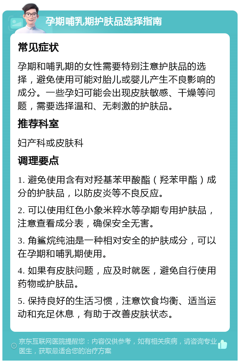 孕期哺乳期护肤品选择指南 常见症状 孕期和哺乳期的女性需要特别注意护肤品的选择，避免使用可能对胎儿或婴儿产生不良影响的成分。一些孕妇可能会出现皮肤敏感、干燥等问题，需要选择温和、无刺激的护肤品。 推荐科室 妇产科或皮肤科 调理要点 1. 避免使用含有对羟基苯甲酸酯（羟苯甲酯）成分的护肤品，以防皮炎等不良反应。 2. 可以使用红色小象米粹水等孕期专用护肤品，注意查看成分表，确保安全无害。 3. 角鲨烷纯油是一种相对安全的护肤成分，可以在孕期和哺乳期使用。 4. 如果有皮肤问题，应及时就医，避免自行使用药物或护肤品。 5. 保持良好的生活习惯，注意饮食均衡、适当运动和充足休息，有助于改善皮肤状态。