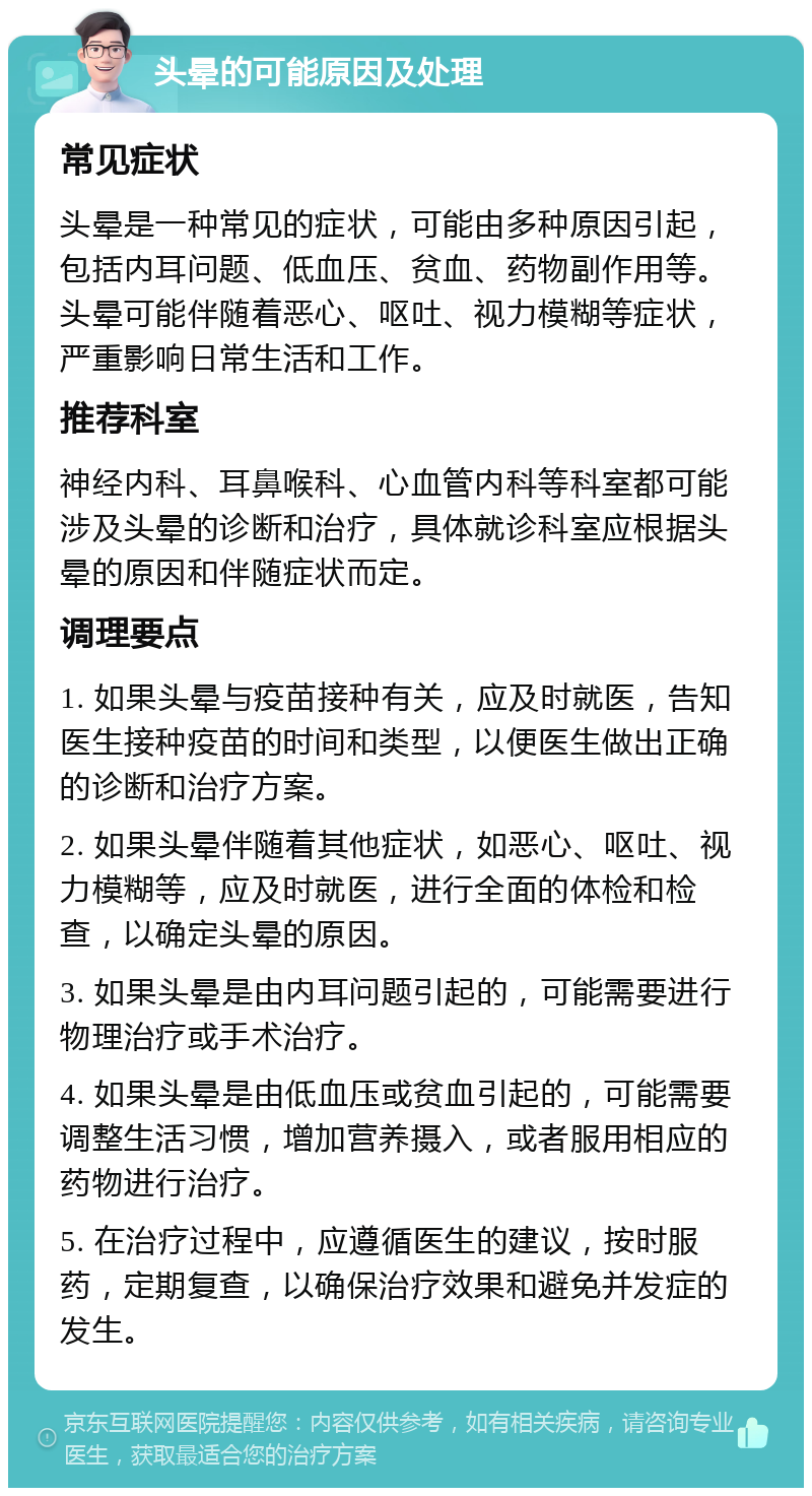 头晕的可能原因及处理 常见症状 头晕是一种常见的症状，可能由多种原因引起，包括内耳问题、低血压、贫血、药物副作用等。头晕可能伴随着恶心、呕吐、视力模糊等症状，严重影响日常生活和工作。 推荐科室 神经内科、耳鼻喉科、心血管内科等科室都可能涉及头晕的诊断和治疗，具体就诊科室应根据头晕的原因和伴随症状而定。 调理要点 1. 如果头晕与疫苗接种有关，应及时就医，告知医生接种疫苗的时间和类型，以便医生做出正确的诊断和治疗方案。 2. 如果头晕伴随着其他症状，如恶心、呕吐、视力模糊等，应及时就医，进行全面的体检和检查，以确定头晕的原因。 3. 如果头晕是由内耳问题引起的，可能需要进行物理治疗或手术治疗。 4. 如果头晕是由低血压或贫血引起的，可能需要调整生活习惯，增加营养摄入，或者服用相应的药物进行治疗。 5. 在治疗过程中，应遵循医生的建议，按时服药，定期复查，以确保治疗效果和避免并发症的发生。