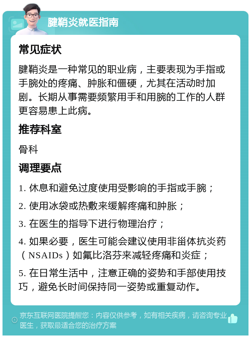 腱鞘炎就医指南 常见症状 腱鞘炎是一种常见的职业病，主要表现为手指或手腕处的疼痛、肿胀和僵硬，尤其在活动时加剧。长期从事需要频繁用手和用腕的工作的人群更容易患上此病。 推荐科室 骨科 调理要点 1. 休息和避免过度使用受影响的手指或手腕； 2. 使用冰袋或热敷来缓解疼痛和肿胀； 3. 在医生的指导下进行物理治疗； 4. 如果必要，医生可能会建议使用非甾体抗炎药（NSAIDs）如氟比洛芬来减轻疼痛和炎症； 5. 在日常生活中，注意正确的姿势和手部使用技巧，避免长时间保持同一姿势或重复动作。