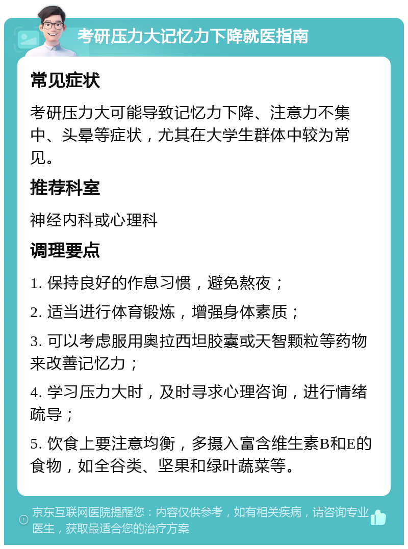 考研压力大记忆力下降就医指南 常见症状 考研压力大可能导致记忆力下降、注意力不集中、头晕等症状，尤其在大学生群体中较为常见。 推荐科室 神经内科或心理科 调理要点 1. 保持良好的作息习惯，避免熬夜； 2. 适当进行体育锻炼，增强身体素质； 3. 可以考虑服用奥拉西坦胶囊或天智颗粒等药物来改善记忆力； 4. 学习压力大时，及时寻求心理咨询，进行情绪疏导； 5. 饮食上要注意均衡，多摄入富含维生素B和E的食物，如全谷类、坚果和绿叶蔬菜等。