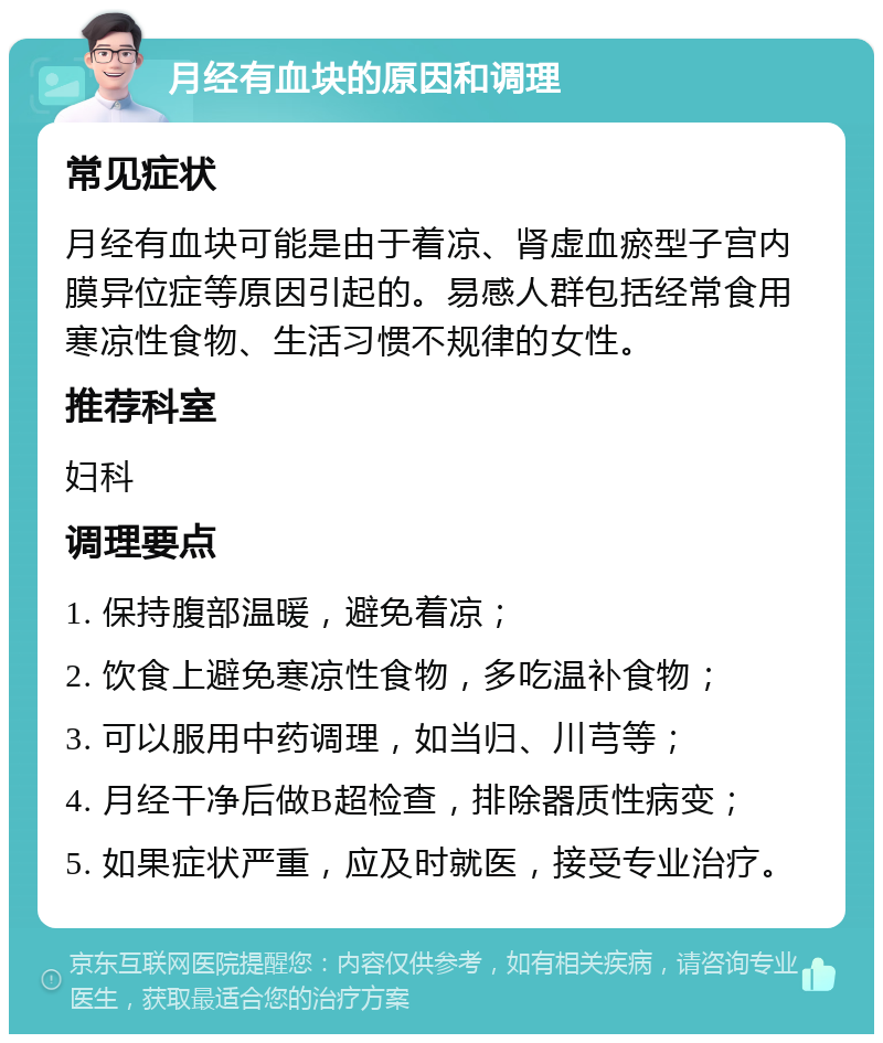 月经有血块的原因和调理 常见症状 月经有血块可能是由于着凉、肾虚血瘀型子宫内膜异位症等原因引起的。易感人群包括经常食用寒凉性食物、生活习惯不规律的女性。 推荐科室 妇科 调理要点 1. 保持腹部温暖，避免着凉； 2. 饮食上避免寒凉性食物，多吃温补食物； 3. 可以服用中药调理，如当归、川芎等； 4. 月经干净后做B超检查，排除器质性病变； 5. 如果症状严重，应及时就医，接受专业治疗。