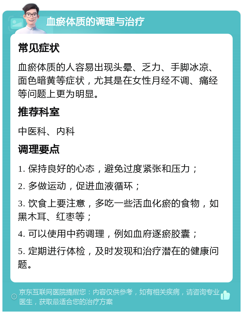 血瘀体质的调理与治疗 常见症状 血瘀体质的人容易出现头晕、乏力、手脚冰凉、面色暗黄等症状，尤其是在女性月经不调、痛经等问题上更为明显。 推荐科室 中医科、内科 调理要点 1. 保持良好的心态，避免过度紧张和压力； 2. 多做运动，促进血液循环； 3. 饮食上要注意，多吃一些活血化瘀的食物，如黑木耳、红枣等； 4. 可以使用中药调理，例如血府逐瘀胶囊； 5. 定期进行体检，及时发现和治疗潜在的健康问题。