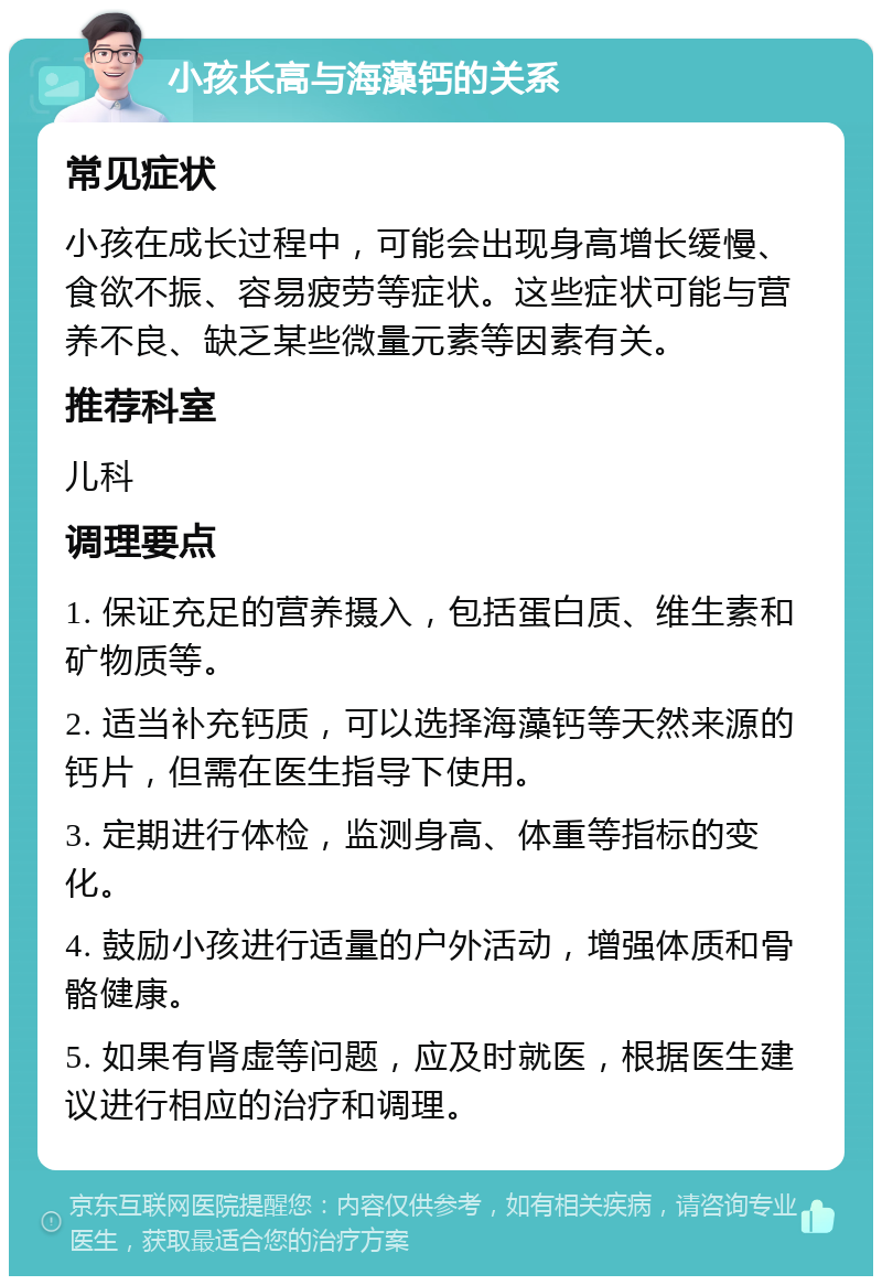 小孩长高与海藻钙的关系 常见症状 小孩在成长过程中，可能会出现身高增长缓慢、食欲不振、容易疲劳等症状。这些症状可能与营养不良、缺乏某些微量元素等因素有关。 推荐科室 儿科 调理要点 1. 保证充足的营养摄入，包括蛋白质、维生素和矿物质等。 2. 适当补充钙质，可以选择海藻钙等天然来源的钙片，但需在医生指导下使用。 3. 定期进行体检，监测身高、体重等指标的变化。 4. 鼓励小孩进行适量的户外活动，增强体质和骨骼健康。 5. 如果有肾虚等问题，应及时就医，根据医生建议进行相应的治疗和调理。