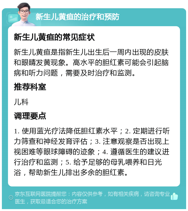 新生儿黄疸的治疗和预防 新生儿黄疸的常见症状 新生儿黄疸是指新生儿出生后一周内出现的皮肤和眼睛发黄现象。高水平的胆红素可能会引起脑病和听力问题，需要及时治疗和监测。 推荐科室 儿科 调理要点 1. 使用蓝光疗法降低胆红素水平；2. 定期进行听力筛查和神经发育评估；3. 注意观察是否出现上视困难等眼球障碍的迹象；4. 遵循医生的建议进行治疗和监测；5. 给予足够的母乳喂养和日光浴，帮助新生儿排出多余的胆红素。