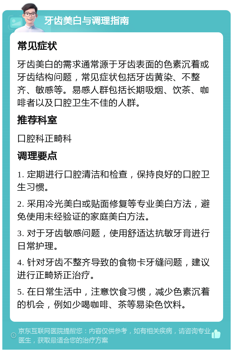 牙齿美白与调理指南 常见症状 牙齿美白的需求通常源于牙齿表面的色素沉着或牙齿结构问题，常见症状包括牙齿黄染、不整齐、敏感等。易感人群包括长期吸烟、饮茶、咖啡者以及口腔卫生不佳的人群。 推荐科室 口腔科正畸科 调理要点 1. 定期进行口腔清洁和检查，保持良好的口腔卫生习惯。 2. 采用冷光美白或贴面修复等专业美白方法，避免使用未经验证的家庭美白方法。 3. 对于牙齿敏感问题，使用舒适达抗敏牙膏进行日常护理。 4. 针对牙齿不整齐导致的食物卡牙缝问题，建议进行正畸矫正治疗。 5. 在日常生活中，注意饮食习惯，减少色素沉着的机会，例如少喝咖啡、茶等易染色饮料。