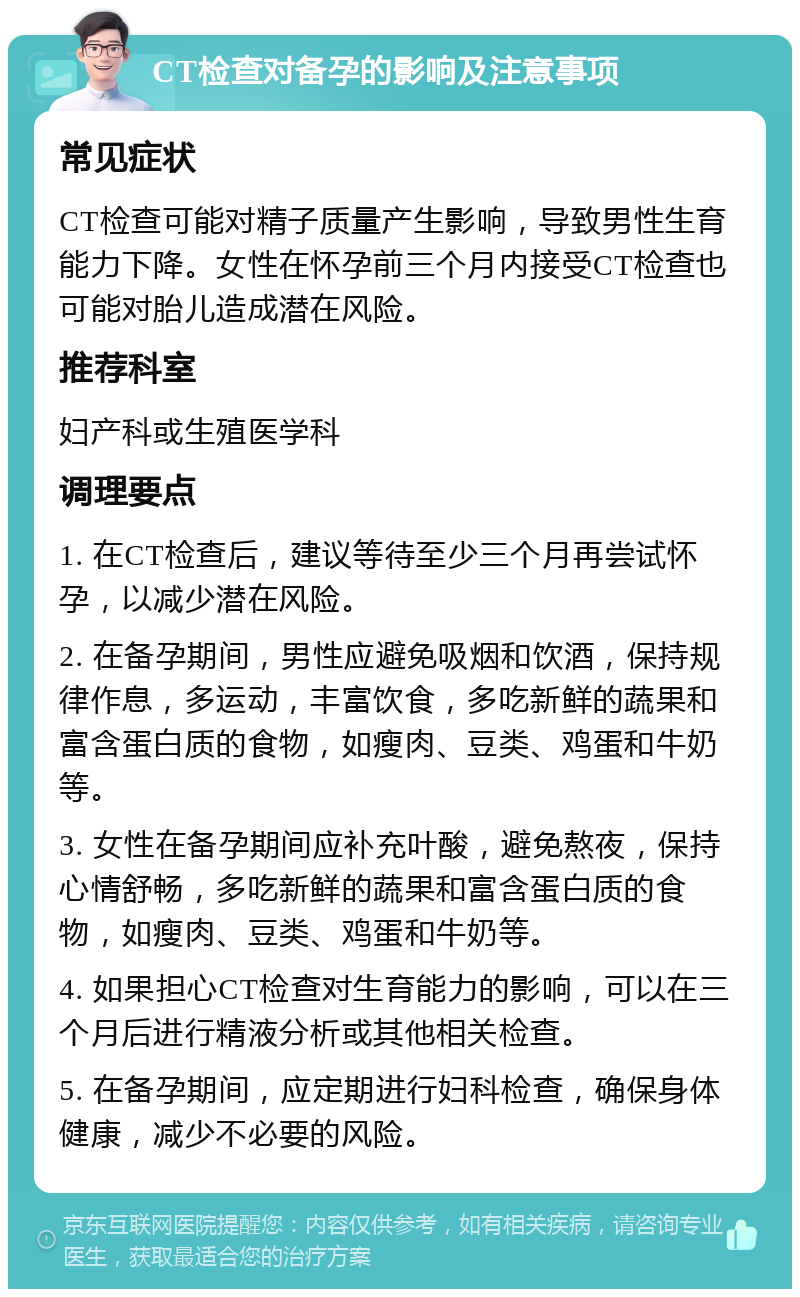 CT检查对备孕的影响及注意事项 常见症状 CT检查可能对精子质量产生影响，导致男性生育能力下降。女性在怀孕前三个月内接受CT检查也可能对胎儿造成潜在风险。 推荐科室 妇产科或生殖医学科 调理要点 1. 在CT检查后，建议等待至少三个月再尝试怀孕，以减少潜在风险。 2. 在备孕期间，男性应避免吸烟和饮酒，保持规律作息，多运动，丰富饮食，多吃新鲜的蔬果和富含蛋白质的食物，如瘦肉、豆类、鸡蛋和牛奶等。 3. 女性在备孕期间应补充叶酸，避免熬夜，保持心情舒畅，多吃新鲜的蔬果和富含蛋白质的食物，如瘦肉、豆类、鸡蛋和牛奶等。 4. 如果担心CT检查对生育能力的影响，可以在三个月后进行精液分析或其他相关检查。 5. 在备孕期间，应定期进行妇科检查，确保身体健康，减少不必要的风险。