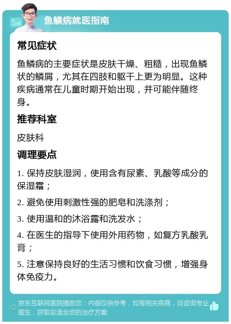 鱼鳞病就医指南 常见症状 鱼鳞病的主要症状是皮肤干燥、粗糙，出现鱼鳞状的鳞屑，尤其在四肢和躯干上更为明显。这种疾病通常在儿童时期开始出现，并可能伴随终身。 推荐科室 皮肤科 调理要点 1. 保持皮肤湿润，使用含有尿素、乳酸等成分的保湿霜； 2. 避免使用刺激性强的肥皂和洗涤剂； 3. 使用温和的沐浴露和洗发水； 4. 在医生的指导下使用外用药物，如复方乳酸乳膏； 5. 注意保持良好的生活习惯和饮食习惯，增强身体免疫力。