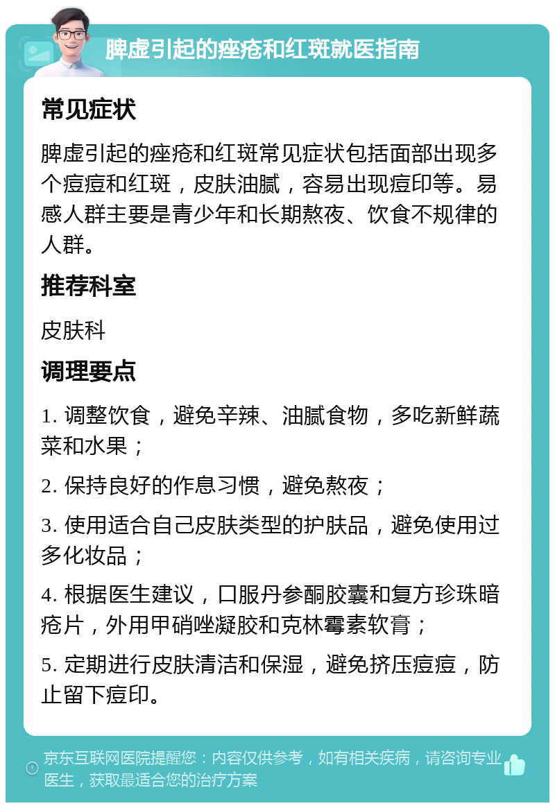 脾虚引起的痤疮和红斑就医指南 常见症状 脾虚引起的痤疮和红斑常见症状包括面部出现多个痘痘和红斑，皮肤油腻，容易出现痘印等。易感人群主要是青少年和长期熬夜、饮食不规律的人群。 推荐科室 皮肤科 调理要点 1. 调整饮食，避免辛辣、油腻食物，多吃新鲜蔬菜和水果； 2. 保持良好的作息习惯，避免熬夜； 3. 使用适合自己皮肤类型的护肤品，避免使用过多化妆品； 4. 根据医生建议，口服丹参酮胶囊和复方珍珠暗疮片，外用甲硝唑凝胶和克林霉素软膏； 5. 定期进行皮肤清洁和保湿，避免挤压痘痘，防止留下痘印。