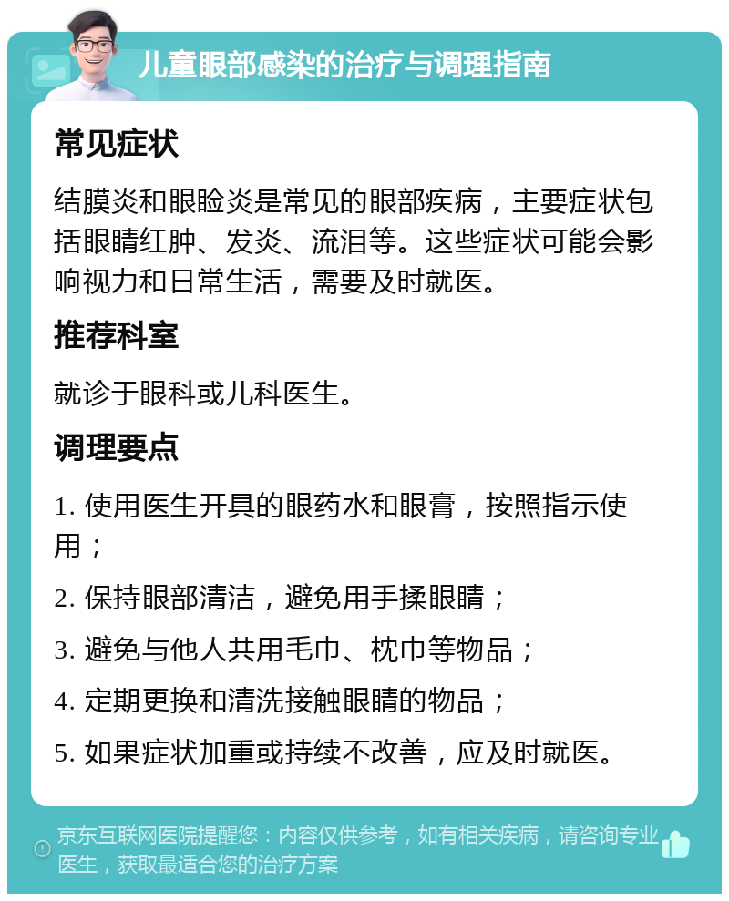 儿童眼部感染的治疗与调理指南 常见症状 结膜炎和眼睑炎是常见的眼部疾病，主要症状包括眼睛红肿、发炎、流泪等。这些症状可能会影响视力和日常生活，需要及时就医。 推荐科室 就诊于眼科或儿科医生。 调理要点 1. 使用医生开具的眼药水和眼膏，按照指示使用； 2. 保持眼部清洁，避免用手揉眼睛； 3. 避免与他人共用毛巾、枕巾等物品； 4. 定期更换和清洗接触眼睛的物品； 5. 如果症状加重或持续不改善，应及时就医。