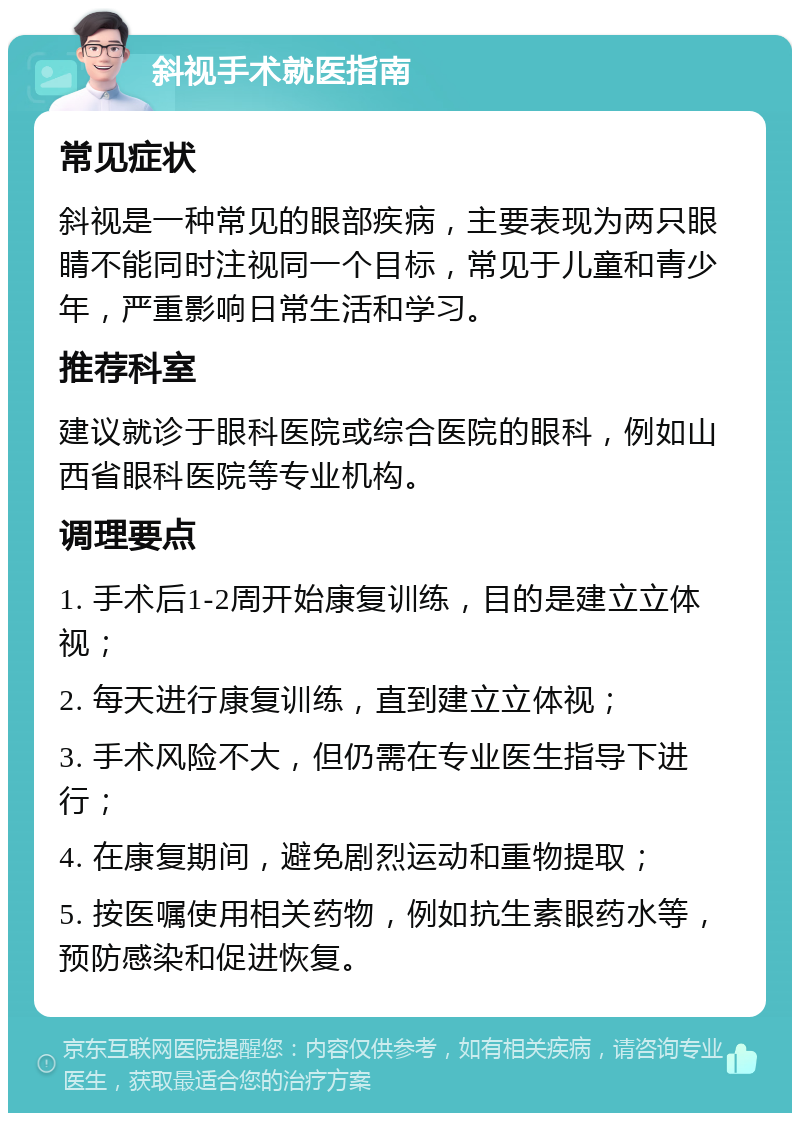 斜视手术就医指南 常见症状 斜视是一种常见的眼部疾病，主要表现为两只眼睛不能同时注视同一个目标，常见于儿童和青少年，严重影响日常生活和学习。 推荐科室 建议就诊于眼科医院或综合医院的眼科，例如山西省眼科医院等专业机构。 调理要点 1. 手术后1-2周开始康复训练，目的是建立立体视； 2. 每天进行康复训练，直到建立立体视； 3. 手术风险不大，但仍需在专业医生指导下进行； 4. 在康复期间，避免剧烈运动和重物提取； 5. 按医嘱使用相关药物，例如抗生素眼药水等，预防感染和促进恢复。