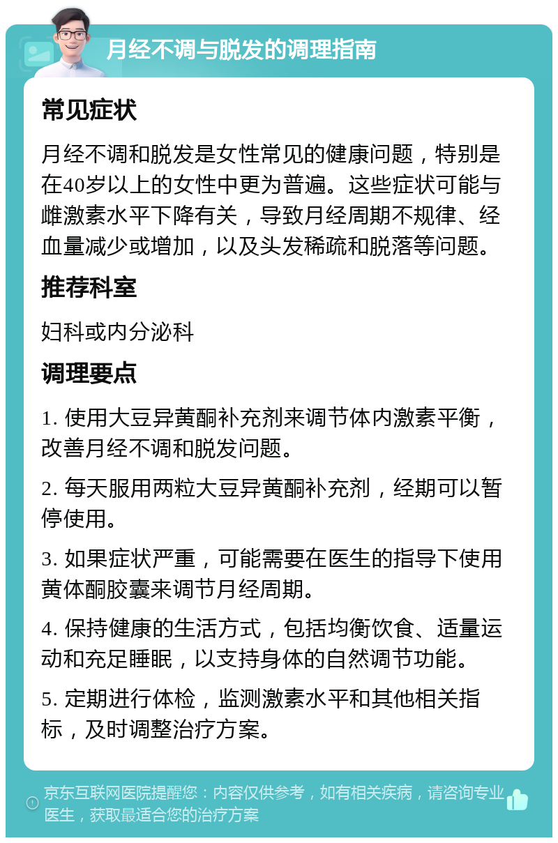 月经不调与脱发的调理指南 常见症状 月经不调和脱发是女性常见的健康问题，特别是在40岁以上的女性中更为普遍。这些症状可能与雌激素水平下降有关，导致月经周期不规律、经血量减少或增加，以及头发稀疏和脱落等问题。 推荐科室 妇科或内分泌科 调理要点 1. 使用大豆异黄酮补充剂来调节体内激素平衡，改善月经不调和脱发问题。 2. 每天服用两粒大豆异黄酮补充剂，经期可以暂停使用。 3. 如果症状严重，可能需要在医生的指导下使用黄体酮胶囊来调节月经周期。 4. 保持健康的生活方式，包括均衡饮食、适量运动和充足睡眠，以支持身体的自然调节功能。 5. 定期进行体检，监测激素水平和其他相关指标，及时调整治疗方案。