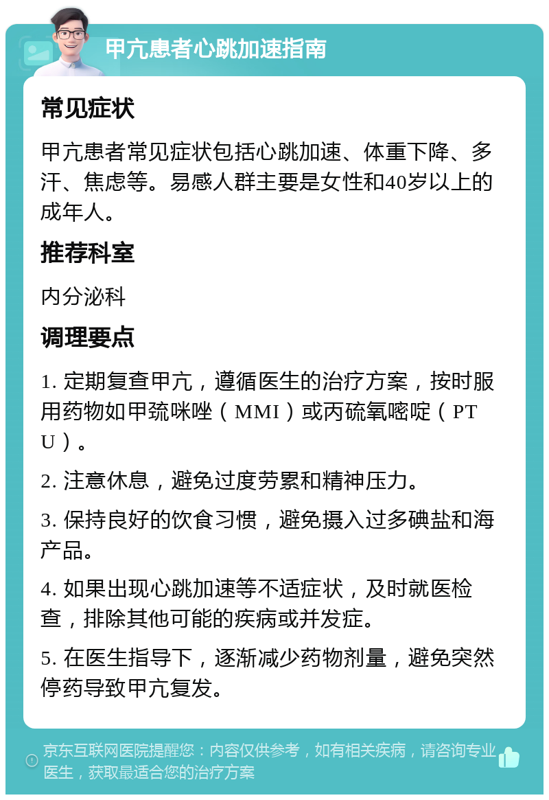 甲亢患者心跳加速指南 常见症状 甲亢患者常见症状包括心跳加速、体重下降、多汗、焦虑等。易感人群主要是女性和40岁以上的成年人。 推荐科室 内分泌科 调理要点 1. 定期复查甲亢，遵循医生的治疗方案，按时服用药物如甲巯咪唑（MMI）或丙硫氧嘧啶（PTU）。 2. 注意休息，避免过度劳累和精神压力。 3. 保持良好的饮食习惯，避免摄入过多碘盐和海产品。 4. 如果出现心跳加速等不适症状，及时就医检查，排除其他可能的疾病或并发症。 5. 在医生指导下，逐渐减少药物剂量，避免突然停药导致甲亢复发。