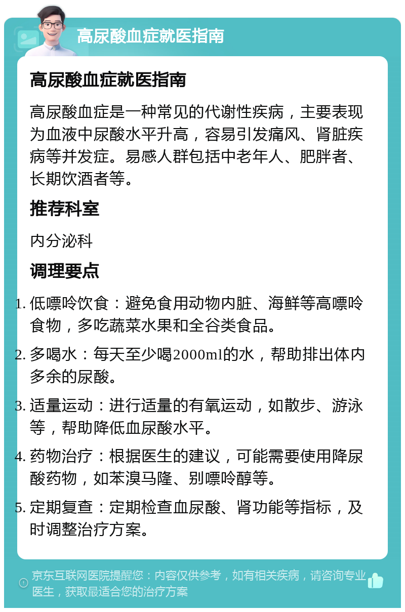 高尿酸血症就医指南 高尿酸血症就医指南 高尿酸血症是一种常见的代谢性疾病，主要表现为血液中尿酸水平升高，容易引发痛风、肾脏疾病等并发症。易感人群包括中老年人、肥胖者、长期饮酒者等。 推荐科室 内分泌科 调理要点 低嘌呤饮食：避免食用动物内脏、海鲜等高嘌呤食物，多吃蔬菜水果和全谷类食品。 多喝水：每天至少喝2000ml的水，帮助排出体内多余的尿酸。 适量运动：进行适量的有氧运动，如散步、游泳等，帮助降低血尿酸水平。 药物治疗：根据医生的建议，可能需要使用降尿酸药物，如苯溴马隆、别嘌呤醇等。 定期复查：定期检查血尿酸、肾功能等指标，及时调整治疗方案。