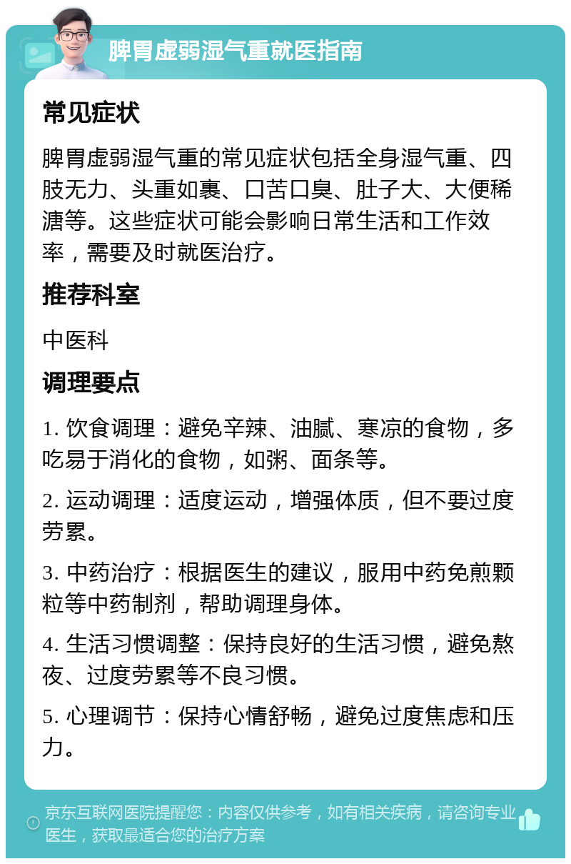 脾胃虚弱湿气重就医指南 常见症状 脾胃虚弱湿气重的常见症状包括全身湿气重、四肢无力、头重如裹、口苦口臭、肚子大、大便稀溏等。这些症状可能会影响日常生活和工作效率，需要及时就医治疗。 推荐科室 中医科 调理要点 1. 饮食调理：避免辛辣、油腻、寒凉的食物，多吃易于消化的食物，如粥、面条等。 2. 运动调理：适度运动，增强体质，但不要过度劳累。 3. 中药治疗：根据医生的建议，服用中药免煎颗粒等中药制剂，帮助调理身体。 4. 生活习惯调整：保持良好的生活习惯，避免熬夜、过度劳累等不良习惯。 5. 心理调节：保持心情舒畅，避免过度焦虑和压力。