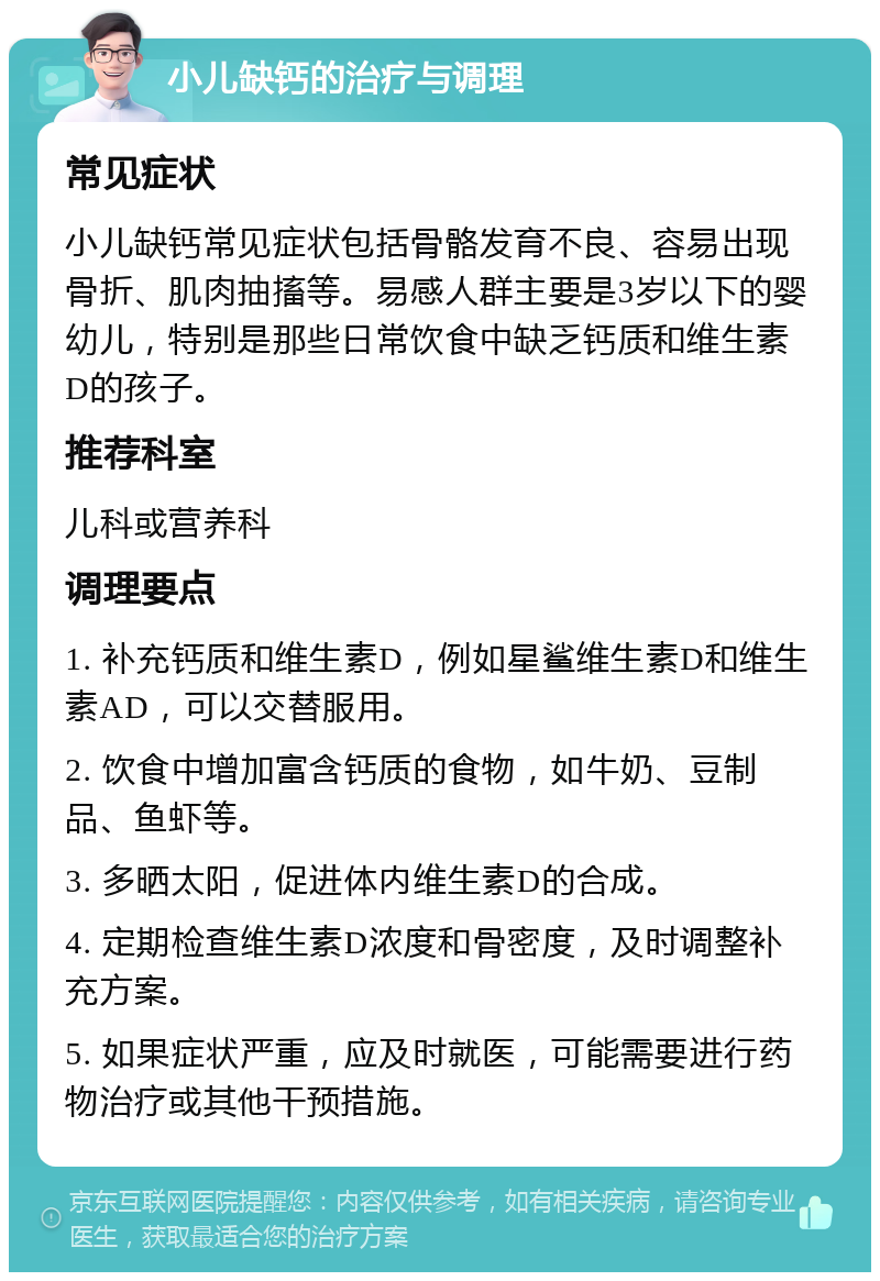 小儿缺钙的治疗与调理 常见症状 小儿缺钙常见症状包括骨骼发育不良、容易出现骨折、肌肉抽搐等。易感人群主要是3岁以下的婴幼儿，特别是那些日常饮食中缺乏钙质和维生素D的孩子。 推荐科室 儿科或营养科 调理要点 1. 补充钙质和维生素D，例如星鲨维生素D和维生素AD，可以交替服用。 2. 饮食中增加富含钙质的食物，如牛奶、豆制品、鱼虾等。 3. 多晒太阳，促进体内维生素D的合成。 4. 定期检查维生素D浓度和骨密度，及时调整补充方案。 5. 如果症状严重，应及时就医，可能需要进行药物治疗或其他干预措施。