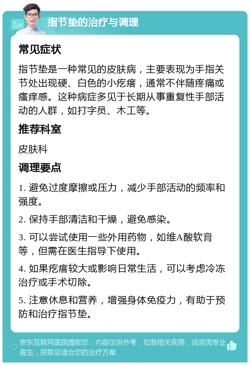 指节垫的治疗与调理 常见症状 指节垫是一种常见的皮肤病，主要表现为手指关节处出现硬、白色的小疙瘩，通常不伴随疼痛或瘙痒感。这种病症多见于长期从事重复性手部活动的人群，如打字员、木工等。 推荐科室 皮肤科 调理要点 1. 避免过度摩擦或压力，减少手部活动的频率和强度。 2. 保持手部清洁和干燥，避免感染。 3. 可以尝试使用一些外用药物，如维A酸软膏等，但需在医生指导下使用。 4. 如果疙瘩较大或影响日常生活，可以考虑冷冻治疗或手术切除。 5. 注意休息和营养，增强身体免疫力，有助于预防和治疗指节垫。