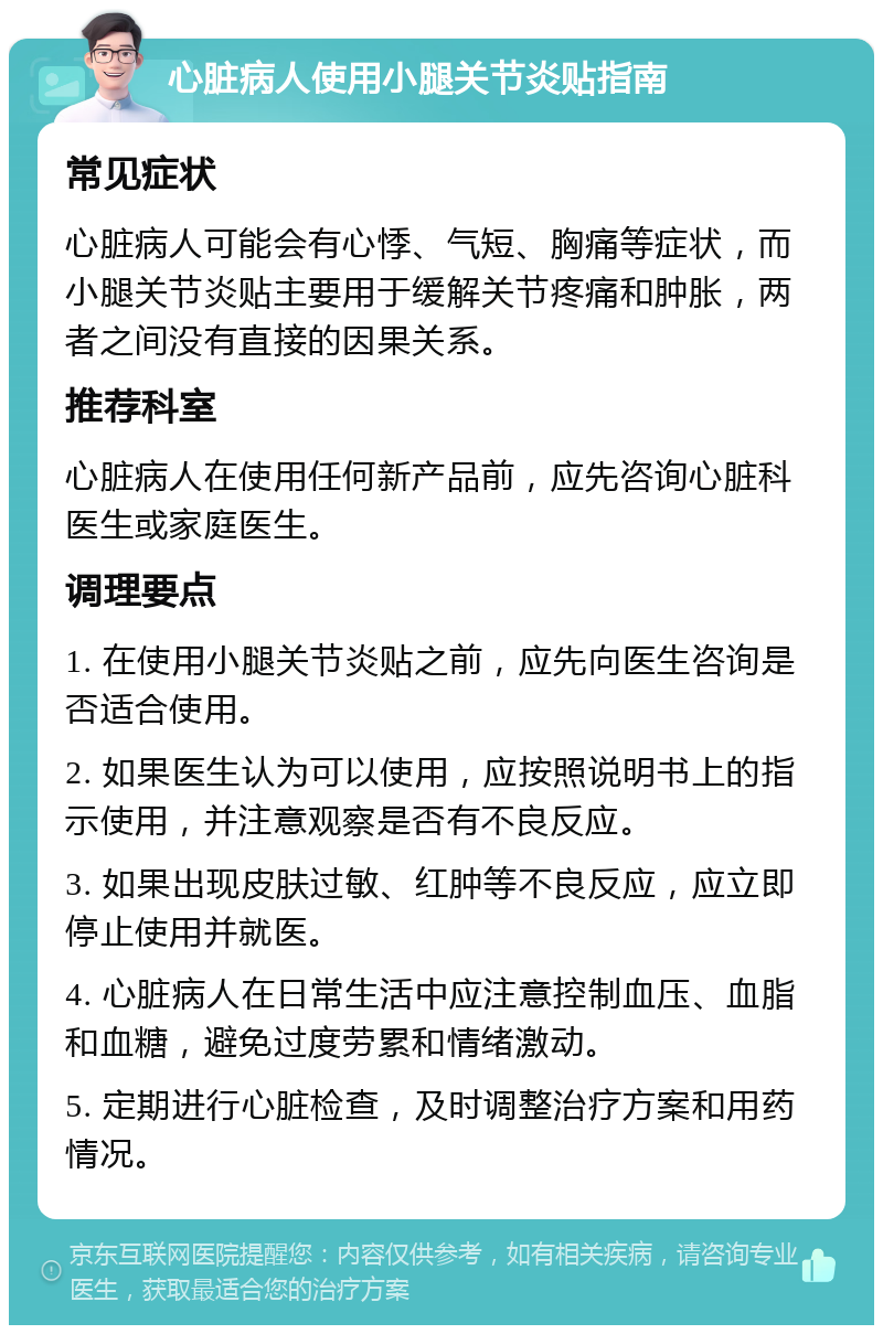 心脏病人使用小腿关节炎贴指南 常见症状 心脏病人可能会有心悸、气短、胸痛等症状，而小腿关节炎贴主要用于缓解关节疼痛和肿胀，两者之间没有直接的因果关系。 推荐科室 心脏病人在使用任何新产品前，应先咨询心脏科医生或家庭医生。 调理要点 1. 在使用小腿关节炎贴之前，应先向医生咨询是否适合使用。 2. 如果医生认为可以使用，应按照说明书上的指示使用，并注意观察是否有不良反应。 3. 如果出现皮肤过敏、红肿等不良反应，应立即停止使用并就医。 4. 心脏病人在日常生活中应注意控制血压、血脂和血糖，避免过度劳累和情绪激动。 5. 定期进行心脏检查，及时调整治疗方案和用药情况。