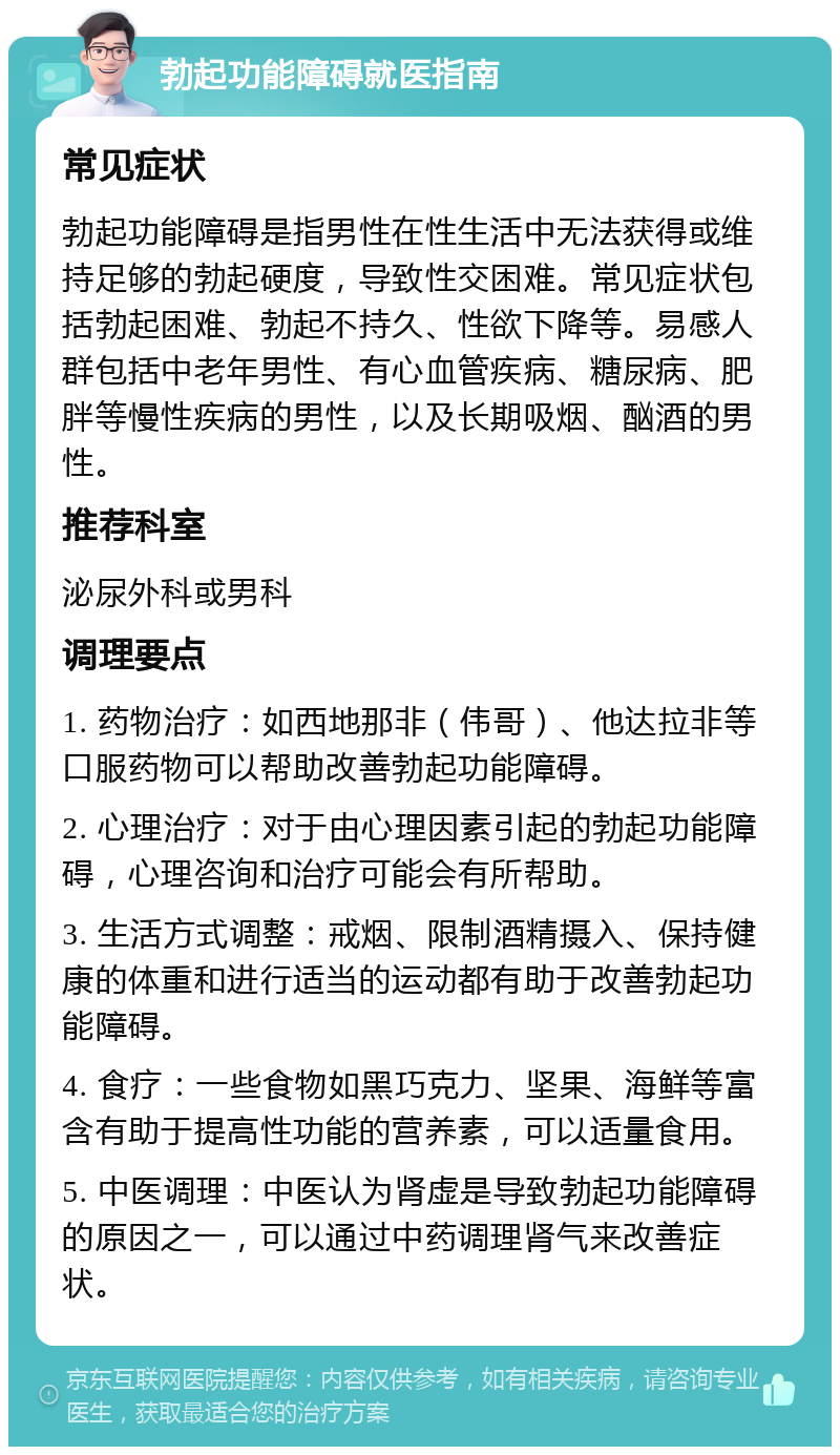 勃起功能障碍就医指南 常见症状 勃起功能障碍是指男性在性生活中无法获得或维持足够的勃起硬度，导致性交困难。常见症状包括勃起困难、勃起不持久、性欲下降等。易感人群包括中老年男性、有心血管疾病、糖尿病、肥胖等慢性疾病的男性，以及长期吸烟、酗酒的男性。 推荐科室 泌尿外科或男科 调理要点 1. 药物治疗：如西地那非（伟哥）、他达拉非等口服药物可以帮助改善勃起功能障碍。 2. 心理治疗：对于由心理因素引起的勃起功能障碍，心理咨询和治疗可能会有所帮助。 3. 生活方式调整：戒烟、限制酒精摄入、保持健康的体重和进行适当的运动都有助于改善勃起功能障碍。 4. 食疗：一些食物如黑巧克力、坚果、海鲜等富含有助于提高性功能的营养素，可以适量食用。 5. 中医调理：中医认为肾虚是导致勃起功能障碍的原因之一，可以通过中药调理肾气来改善症状。