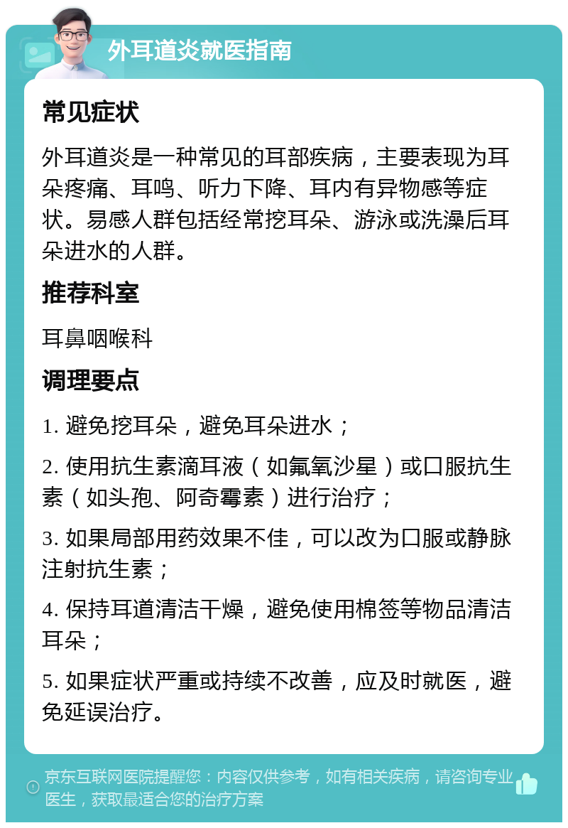 外耳道炎就医指南 常见症状 外耳道炎是一种常见的耳部疾病，主要表现为耳朵疼痛、耳鸣、听力下降、耳内有异物感等症状。易感人群包括经常挖耳朵、游泳或洗澡后耳朵进水的人群。 推荐科室 耳鼻咽喉科 调理要点 1. 避免挖耳朵，避免耳朵进水； 2. 使用抗生素滴耳液（如氟氧沙星）或口服抗生素（如头孢、阿奇霉素）进行治疗； 3. 如果局部用药效果不佳，可以改为口服或静脉注射抗生素； 4. 保持耳道清洁干燥，避免使用棉签等物品清洁耳朵； 5. 如果症状严重或持续不改善，应及时就医，避免延误治疗。