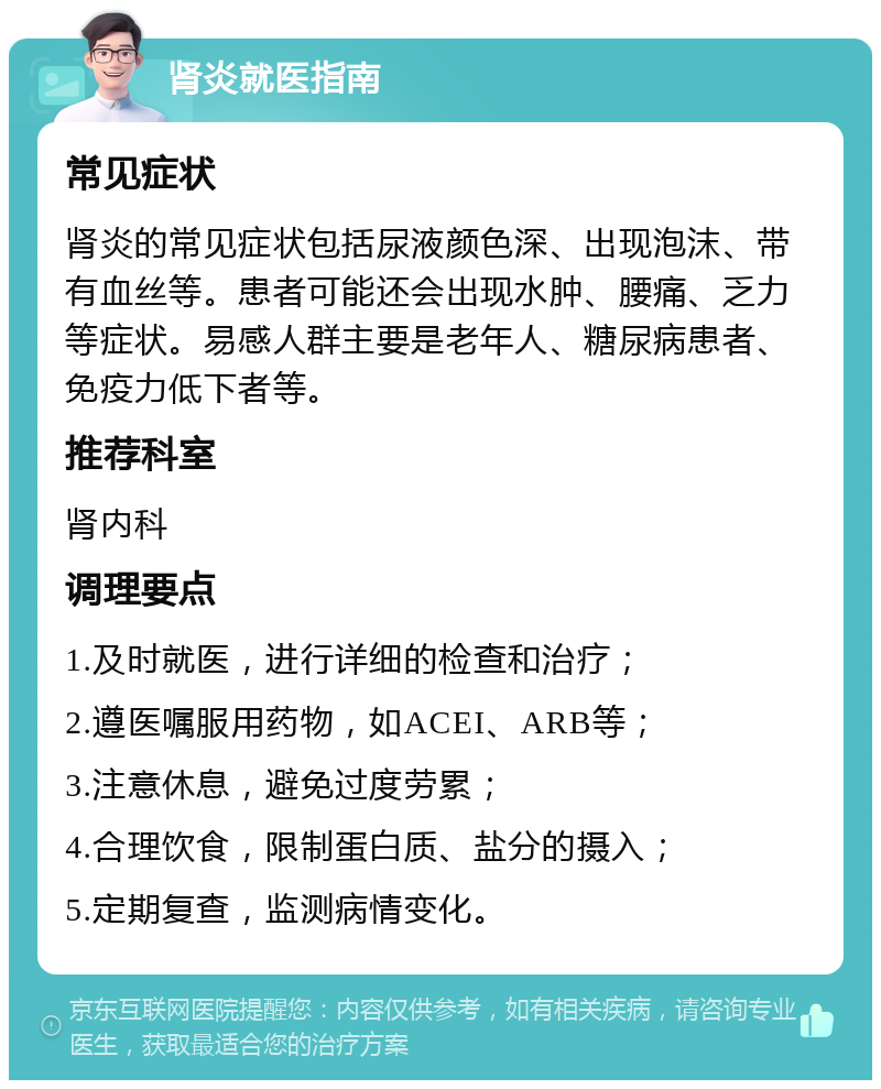 肾炎就医指南 常见症状 肾炎的常见症状包括尿液颜色深、出现泡沫、带有血丝等。患者可能还会出现水肿、腰痛、乏力等症状。易感人群主要是老年人、糖尿病患者、免疫力低下者等。 推荐科室 肾内科 调理要点 1.及时就医，进行详细的检查和治疗； 2.遵医嘱服用药物，如ACEI、ARB等； 3.注意休息，避免过度劳累； 4.合理饮食，限制蛋白质、盐分的摄入； 5.定期复查，监测病情变化。