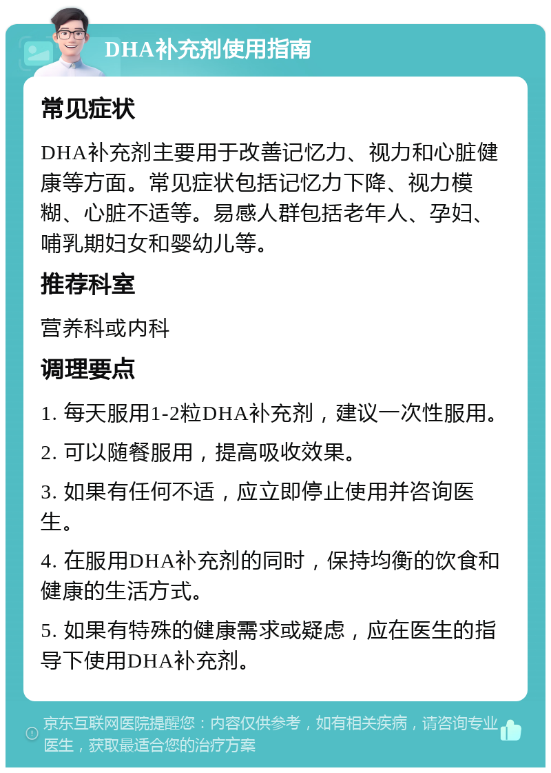 DHA补充剂使用指南 常见症状 DHA补充剂主要用于改善记忆力、视力和心脏健康等方面。常见症状包括记忆力下降、视力模糊、心脏不适等。易感人群包括老年人、孕妇、哺乳期妇女和婴幼儿等。 推荐科室 营养科或内科 调理要点 1. 每天服用1-2粒DHA补充剂，建议一次性服用。 2. 可以随餐服用，提高吸收效果。 3. 如果有任何不适，应立即停止使用并咨询医生。 4. 在服用DHA补充剂的同时，保持均衡的饮食和健康的生活方式。 5. 如果有特殊的健康需求或疑虑，应在医生的指导下使用DHA补充剂。