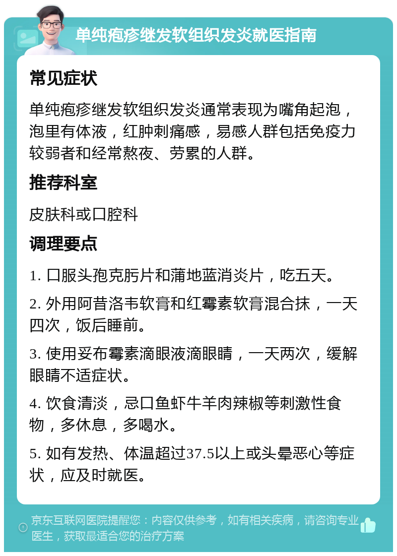 单纯疱疹继发软组织发炎就医指南 常见症状 单纯疱疹继发软组织发炎通常表现为嘴角起泡，泡里有体液，红肿刺痛感，易感人群包括免疫力较弱者和经常熬夜、劳累的人群。 推荐科室 皮肤科或口腔科 调理要点 1. 口服头孢克肟片和蒲地蓝消炎片，吃五天。 2. 外用阿昔洛韦软膏和红霉素软膏混合抹，一天四次，饭后睡前。 3. 使用妥布霉素滴眼液滴眼睛，一天两次，缓解眼睛不适症状。 4. 饮食清淡，忌口鱼虾牛羊肉辣椒等刺激性食物，多休息，多喝水。 5. 如有发热、体温超过37.5以上或头晕恶心等症状，应及时就医。