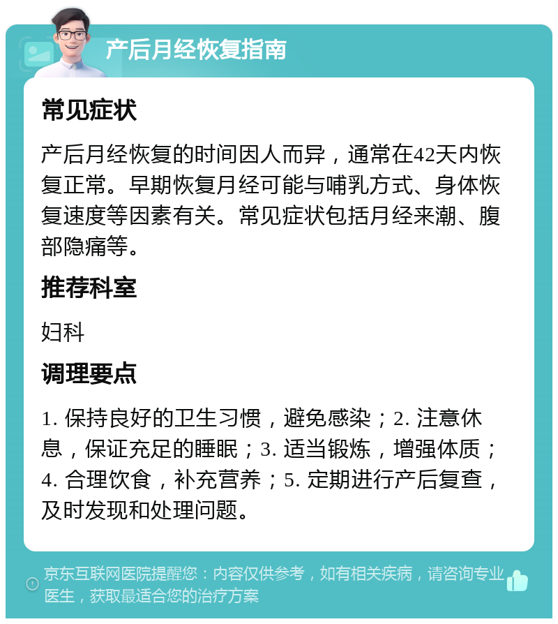 产后月经恢复指南 常见症状 产后月经恢复的时间因人而异，通常在42天内恢复正常。早期恢复月经可能与哺乳方式、身体恢复速度等因素有关。常见症状包括月经来潮、腹部隐痛等。 推荐科室 妇科 调理要点 1. 保持良好的卫生习惯，避免感染；2. 注意休息，保证充足的睡眠；3. 适当锻炼，增强体质；4. 合理饮食，补充营养；5. 定期进行产后复查，及时发现和处理问题。