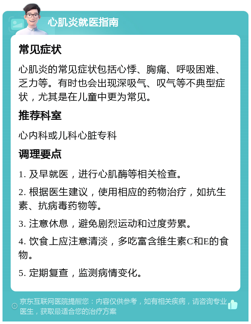 心肌炎就医指南 常见症状 心肌炎的常见症状包括心悸、胸痛、呼吸困难、乏力等。有时也会出现深吸气、叹气等不典型症状，尤其是在儿童中更为常见。 推荐科室 心内科或儿科心脏专科 调理要点 1. 及早就医，进行心肌酶等相关检查。 2. 根据医生建议，使用相应的药物治疗，如抗生素、抗病毒药物等。 3. 注意休息，避免剧烈运动和过度劳累。 4. 饮食上应注意清淡，多吃富含维生素C和E的食物。 5. 定期复查，监测病情变化。