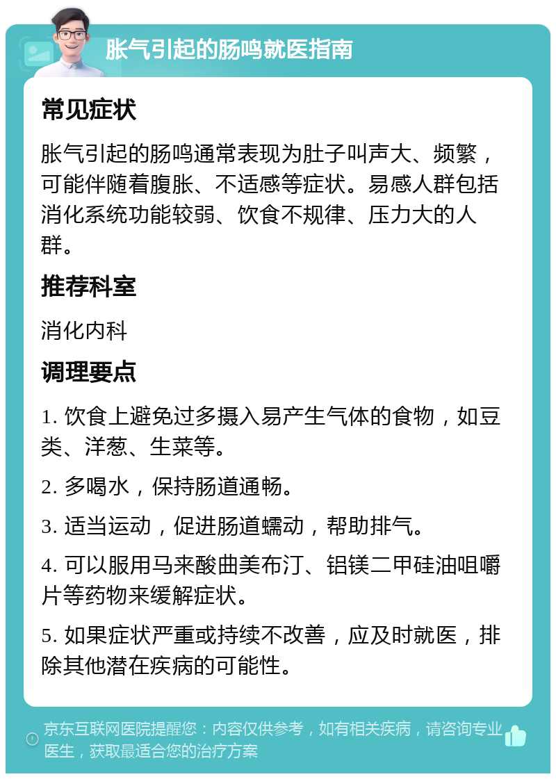 胀气引起的肠鸣就医指南 常见症状 胀气引起的肠鸣通常表现为肚子叫声大、频繁，可能伴随着腹胀、不适感等症状。易感人群包括消化系统功能较弱、饮食不规律、压力大的人群。 推荐科室 消化内科 调理要点 1. 饮食上避免过多摄入易产生气体的食物，如豆类、洋葱、生菜等。 2. 多喝水，保持肠道通畅。 3. 适当运动，促进肠道蠕动，帮助排气。 4. 可以服用马来酸曲美布汀、铝镁二甲硅油咀嚼片等药物来缓解症状。 5. 如果症状严重或持续不改善，应及时就医，排除其他潜在疾病的可能性。