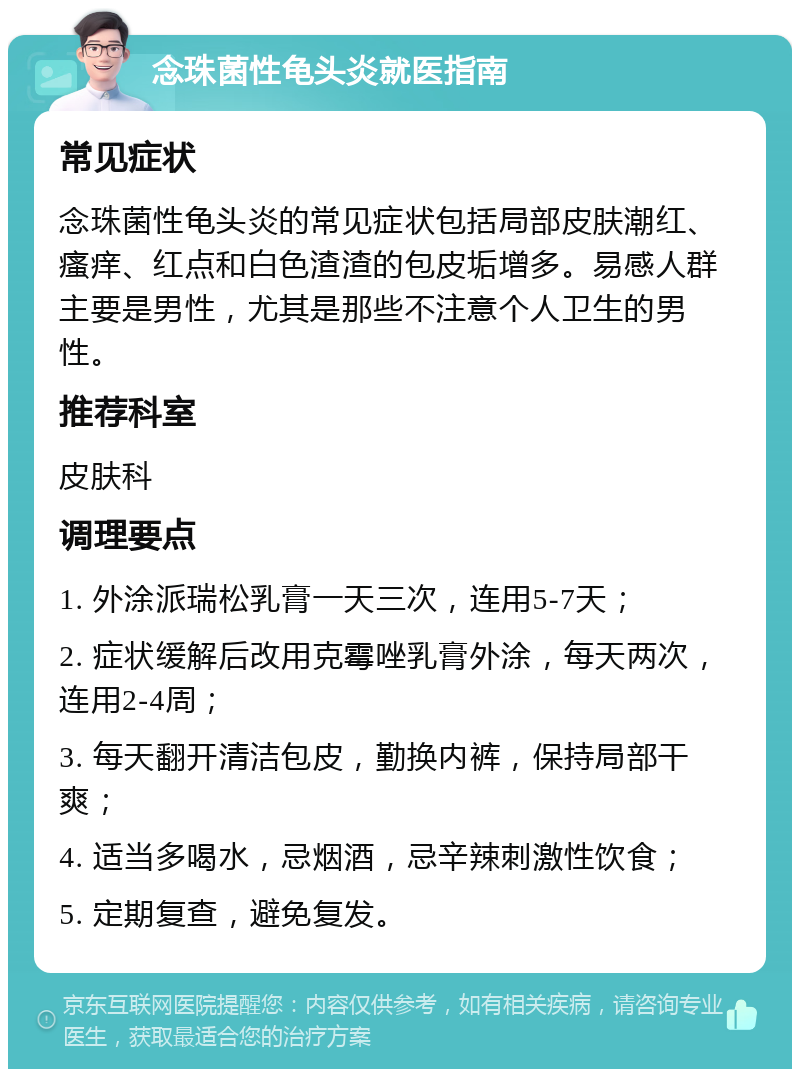 念珠菌性龟头炎就医指南 常见症状 念珠菌性龟头炎的常见症状包括局部皮肤潮红、瘙痒、红点和白色渣渣的包皮垢增多。易感人群主要是男性，尤其是那些不注意个人卫生的男性。 推荐科室 皮肤科 调理要点 1. 外涂派瑞松乳膏一天三次，连用5-7天； 2. 症状缓解后改用克霉唑乳膏外涂，每天两次，连用2-4周； 3. 每天翻开清洁包皮，勤换内裤，保持局部干爽； 4. 适当多喝水，忌烟酒，忌辛辣刺激性饮食； 5. 定期复查，避免复发。