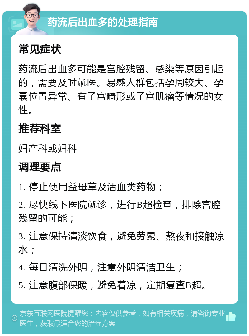 药流后出血多的处理指南 常见症状 药流后出血多可能是宫腔残留、感染等原因引起的，需要及时就医。易感人群包括孕周较大、孕囊位置异常、有子宫畸形或子宫肌瘤等情况的女性。 推荐科室 妇产科或妇科 调理要点 1. 停止使用益母草及活血类药物； 2. 尽快线下医院就诊，进行B超检查，排除宫腔残留的可能； 3. 注意保持清淡饮食，避免劳累、熬夜和接触凉水； 4. 每日清洗外阴，注意外阴清洁卫生； 5. 注意腹部保暖，避免着凉，定期复查B超。