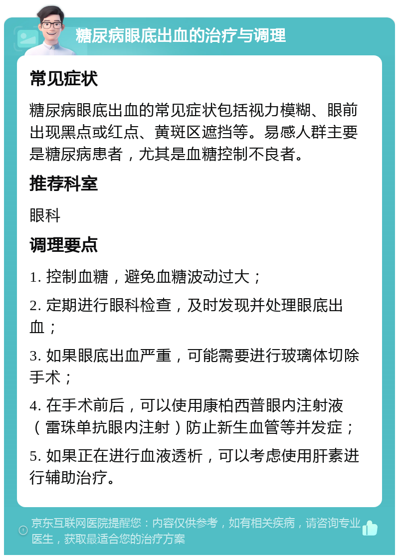 糖尿病眼底出血的治疗与调理 常见症状 糖尿病眼底出血的常见症状包括视力模糊、眼前出现黑点或红点、黄斑区遮挡等。易感人群主要是糖尿病患者，尤其是血糖控制不良者。 推荐科室 眼科 调理要点 1. 控制血糖，避免血糖波动过大； 2. 定期进行眼科检查，及时发现并处理眼底出血； 3. 如果眼底出血严重，可能需要进行玻璃体切除手术； 4. 在手术前后，可以使用康柏西普眼内注射液（雷珠单抗眼内注射）防止新生血管等并发症； 5. 如果正在进行血液透析，可以考虑使用肝素进行辅助治疗。