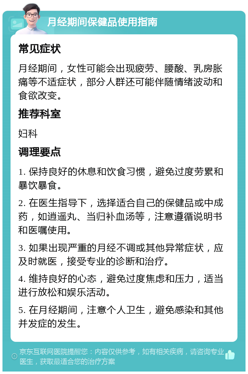 月经期间保健品使用指南 常见症状 月经期间，女性可能会出现疲劳、腰酸、乳房胀痛等不适症状，部分人群还可能伴随情绪波动和食欲改变。 推荐科室 妇科 调理要点 1. 保持良好的休息和饮食习惯，避免过度劳累和暴饮暴食。 2. 在医生指导下，选择适合自己的保健品或中成药，如逍遥丸、当归补血汤等，注意遵循说明书和医嘱使用。 3. 如果出现严重的月经不调或其他异常症状，应及时就医，接受专业的诊断和治疗。 4. 维持良好的心态，避免过度焦虑和压力，适当进行放松和娱乐活动。 5. 在月经期间，注意个人卫生，避免感染和其他并发症的发生。