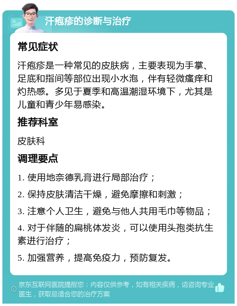 汗疱疹的诊断与治疗 常见症状 汗疱疹是一种常见的皮肤病，主要表现为手掌、足底和指间等部位出现小水泡，伴有轻微瘙痒和灼热感。多见于夏季和高温潮湿环境下，尤其是儿童和青少年易感染。 推荐科室 皮肤科 调理要点 1. 使用地奈德乳膏进行局部治疗； 2. 保持皮肤清洁干燥，避免摩擦和刺激； 3. 注意个人卫生，避免与他人共用毛巾等物品； 4. 对于伴随的扁桃体发炎，可以使用头孢类抗生素进行治疗； 5. 加强营养，提高免疫力，预防复发。