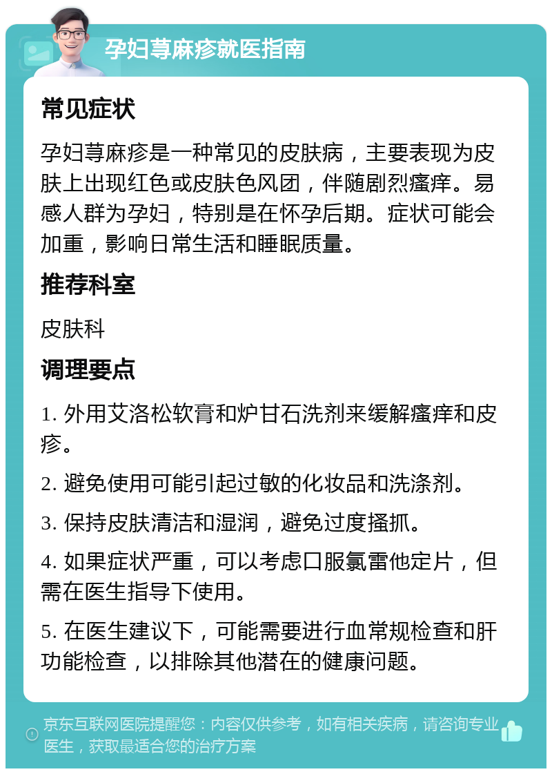 孕妇荨麻疹就医指南 常见症状 孕妇荨麻疹是一种常见的皮肤病，主要表现为皮肤上出现红色或皮肤色风团，伴随剧烈瘙痒。易感人群为孕妇，特别是在怀孕后期。症状可能会加重，影响日常生活和睡眠质量。 推荐科室 皮肤科 调理要点 1. 外用艾洛松软膏和炉甘石洗剂来缓解瘙痒和皮疹。 2. 避免使用可能引起过敏的化妆品和洗涤剂。 3. 保持皮肤清洁和湿润，避免过度搔抓。 4. 如果症状严重，可以考虑口服氯雷他定片，但需在医生指导下使用。 5. 在医生建议下，可能需要进行血常规检查和肝功能检查，以排除其他潜在的健康问题。