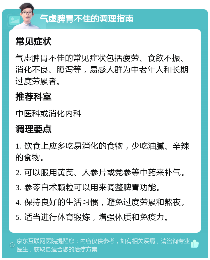 气虚脾胃不佳的调理指南 常见症状 气虚脾胃不佳的常见症状包括疲劳、食欲不振、消化不良、腹泻等，易感人群为中老年人和长期过度劳累者。 推荐科室 中医科或消化内科 调理要点 1. 饮食上应多吃易消化的食物，少吃油腻、辛辣的食物。 2. 可以服用黄芪、人参片或党参等中药来补气。 3. 参苓白术颗粒可以用来调整脾胃功能。 4. 保持良好的生活习惯，避免过度劳累和熬夜。 5. 适当进行体育锻炼，增强体质和免疫力。