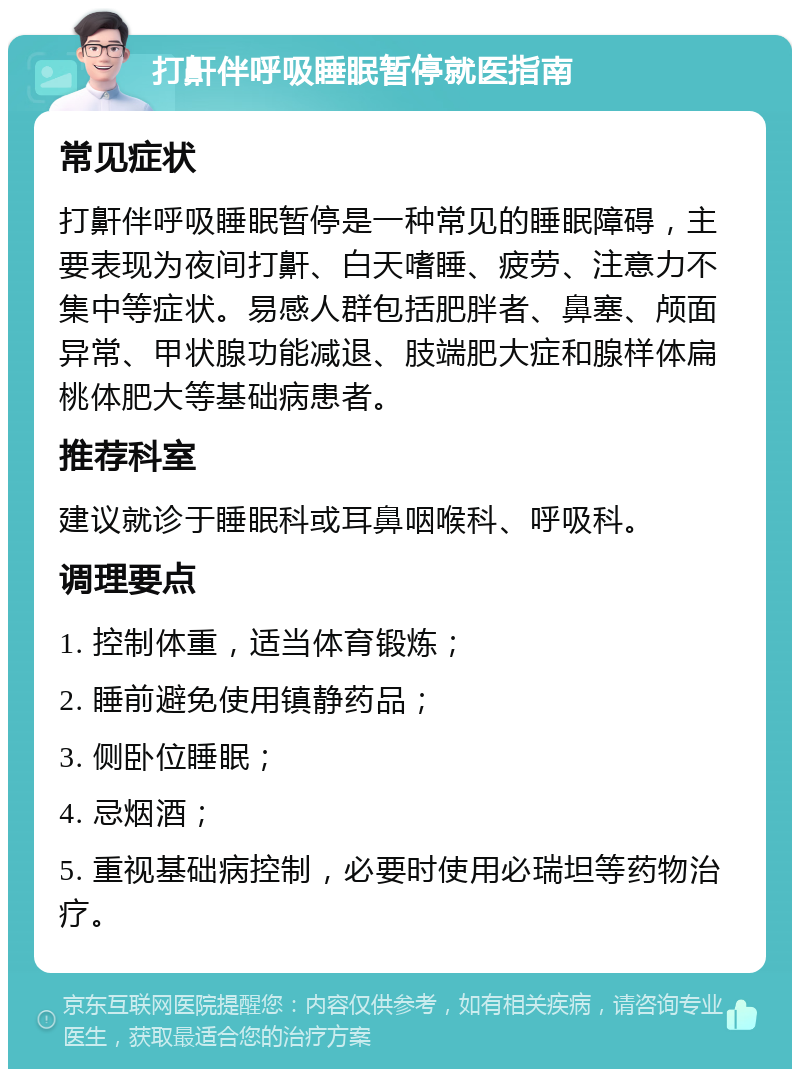 打鼾伴呼吸睡眠暂停就医指南 常见症状 打鼾伴呼吸睡眠暂停是一种常见的睡眠障碍，主要表现为夜间打鼾、白天嗜睡、疲劳、注意力不集中等症状。易感人群包括肥胖者、鼻塞、颅面异常、甲状腺功能减退、肢端肥大症和腺样体扁桃体肥大等基础病患者。 推荐科室 建议就诊于睡眠科或耳鼻咽喉科、呼吸科。 调理要点 1. 控制体重，适当体育锻炼； 2. 睡前避免使用镇静药品； 3. 侧卧位睡眠； 4. 忌烟酒； 5. 重视基础病控制，必要时使用必瑞坦等药物治疗。