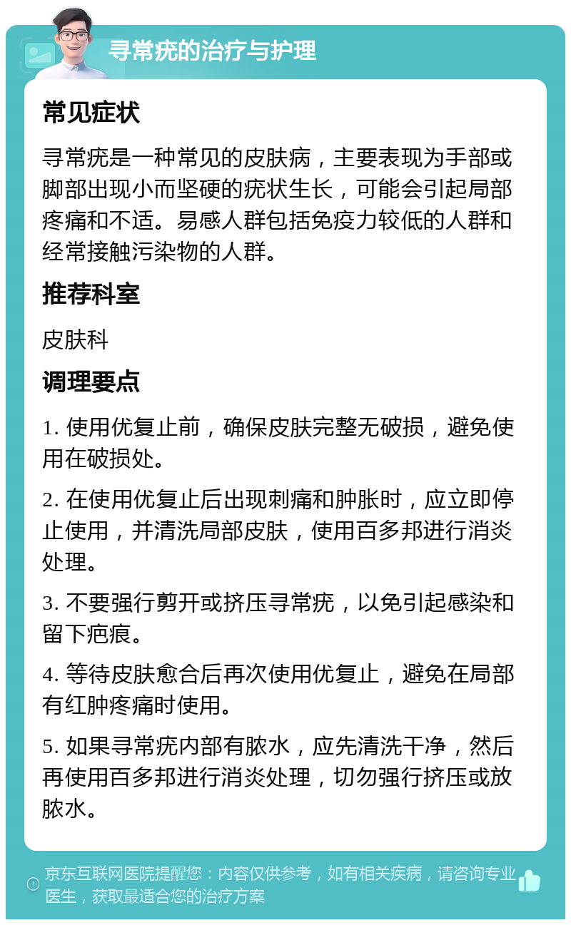 寻常疣的治疗与护理 常见症状 寻常疣是一种常见的皮肤病，主要表现为手部或脚部出现小而坚硬的疣状生长，可能会引起局部疼痛和不适。易感人群包括免疫力较低的人群和经常接触污染物的人群。 推荐科室 皮肤科 调理要点 1. 使用优复止前，确保皮肤完整无破损，避免使用在破损处。 2. 在使用优复止后出现刺痛和肿胀时，应立即停止使用，并清洗局部皮肤，使用百多邦进行消炎处理。 3. 不要强行剪开或挤压寻常疣，以免引起感染和留下疤痕。 4. 等待皮肤愈合后再次使用优复止，避免在局部有红肿疼痛时使用。 5. 如果寻常疣内部有脓水，应先清洗干净，然后再使用百多邦进行消炎处理，切勿强行挤压或放脓水。