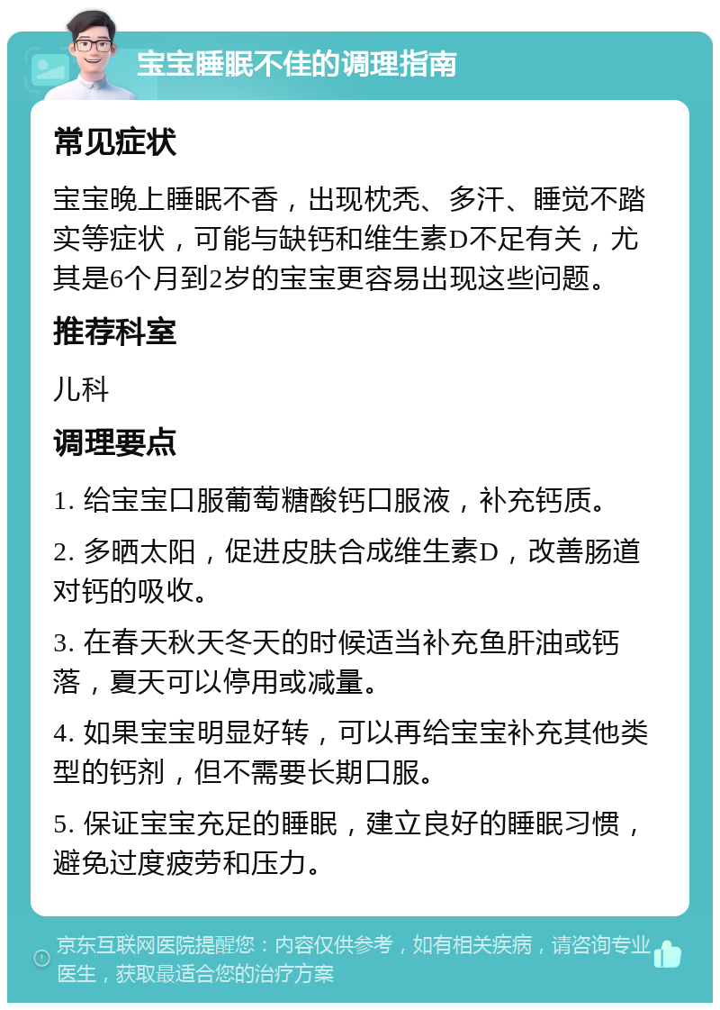 宝宝睡眠不佳的调理指南 常见症状 宝宝晚上睡眠不香，出现枕秃、多汗、睡觉不踏实等症状，可能与缺钙和维生素D不足有关，尤其是6个月到2岁的宝宝更容易出现这些问题。 推荐科室 儿科 调理要点 1. 给宝宝口服葡萄糖酸钙口服液，补充钙质。 2. 多晒太阳，促进皮肤合成维生素D，改善肠道对钙的吸收。 3. 在春天秋天冬天的时候适当补充鱼肝油或钙落，夏天可以停用或减量。 4. 如果宝宝明显好转，可以再给宝宝补充其他类型的钙剂，但不需要长期口服。 5. 保证宝宝充足的睡眠，建立良好的睡眠习惯，避免过度疲劳和压力。