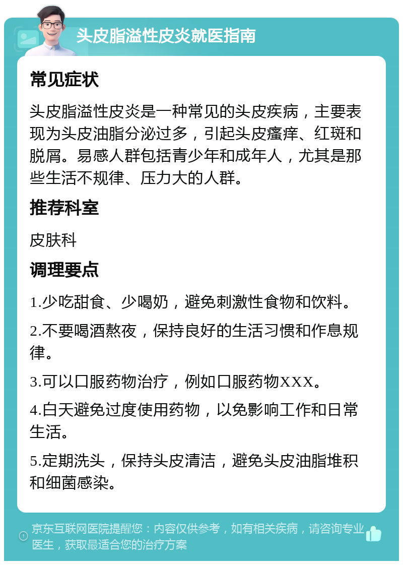 头皮脂溢性皮炎就医指南 常见症状 头皮脂溢性皮炎是一种常见的头皮疾病，主要表现为头皮油脂分泌过多，引起头皮瘙痒、红斑和脱屑。易感人群包括青少年和成年人，尤其是那些生活不规律、压力大的人群。 推荐科室 皮肤科 调理要点 1.少吃甜食、少喝奶，避免刺激性食物和饮料。 2.不要喝酒熬夜，保持良好的生活习惯和作息规律。 3.可以口服药物治疗，例如口服药物XXX。 4.白天避免过度使用药物，以免影响工作和日常生活。 5.定期洗头，保持头皮清洁，避免头皮油脂堆积和细菌感染。