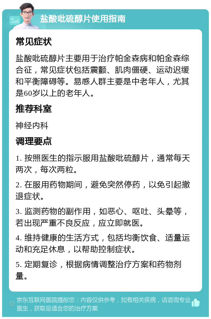 盐酸吡硫醇片使用指南 常见症状 盐酸吡硫醇片主要用于治疗帕金森病和帕金森综合征，常见症状包括震颤、肌肉僵硬、运动迟缓和平衡障碍等。易感人群主要是中老年人，尤其是60岁以上的老年人。 推荐科室 神经内科 调理要点 1. 按照医生的指示服用盐酸吡硫醇片，通常每天两次，每次两粒。 2. 在服用药物期间，避免突然停药，以免引起撤退症状。 3. 监测药物的副作用，如恶心、呕吐、头晕等，若出现严重不良反应，应立即就医。 4. 维持健康的生活方式，包括均衡饮食、适量运动和充足休息，以帮助控制症状。 5. 定期复诊，根据病情调整治疗方案和药物剂量。