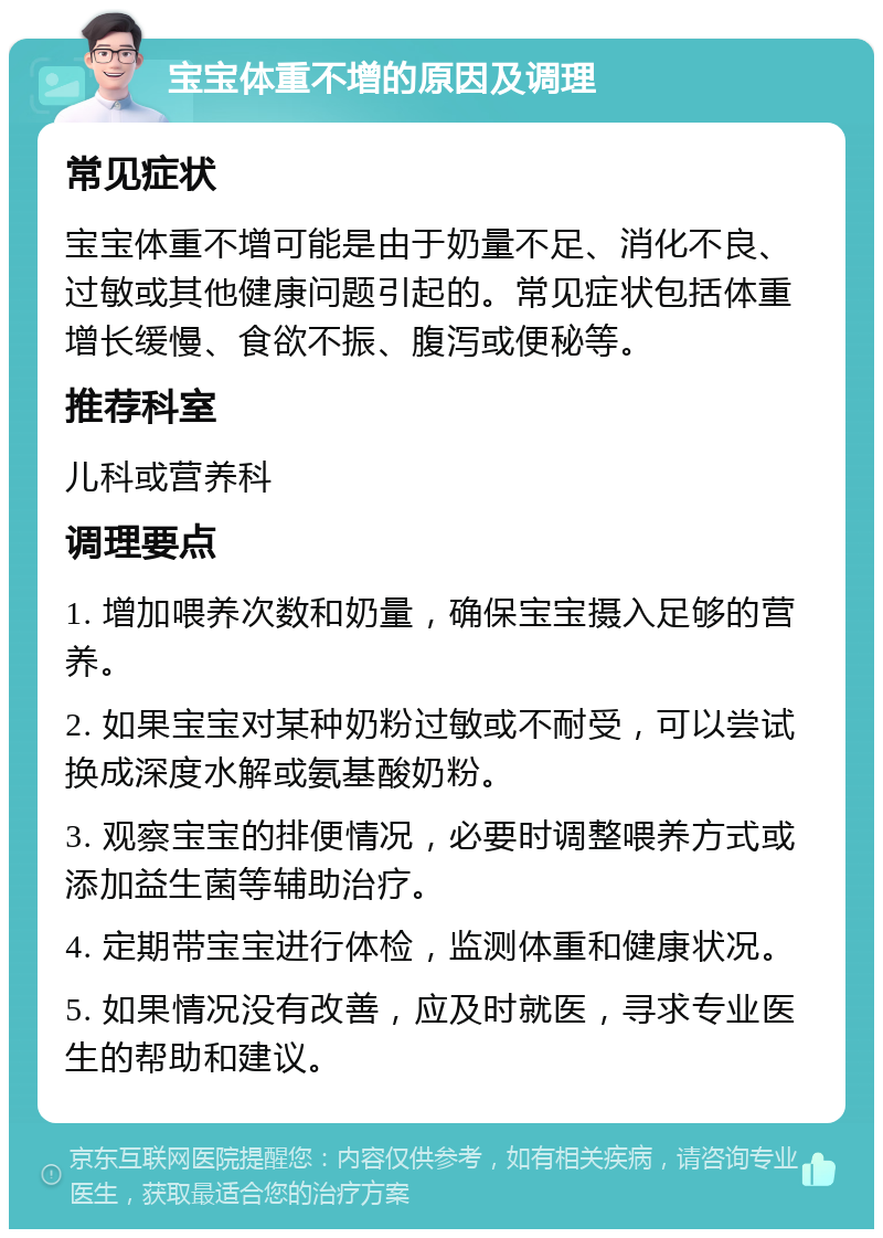 宝宝体重不增的原因及调理 常见症状 宝宝体重不增可能是由于奶量不足、消化不良、过敏或其他健康问题引起的。常见症状包括体重增长缓慢、食欲不振、腹泻或便秘等。 推荐科室 儿科或营养科 调理要点 1. 增加喂养次数和奶量，确保宝宝摄入足够的营养。 2. 如果宝宝对某种奶粉过敏或不耐受，可以尝试换成深度水解或氨基酸奶粉。 3. 观察宝宝的排便情况，必要时调整喂养方式或添加益生菌等辅助治疗。 4. 定期带宝宝进行体检，监测体重和健康状况。 5. 如果情况没有改善，应及时就医，寻求专业医生的帮助和建议。