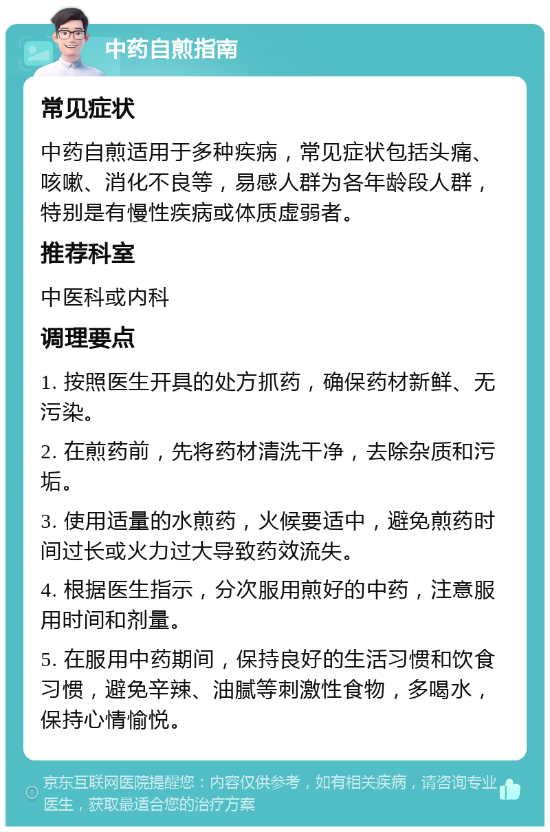 中药自煎指南 常见症状 中药自煎适用于多种疾病，常见症状包括头痛、咳嗽、消化不良等，易感人群为各年龄段人群，特别是有慢性疾病或体质虚弱者。 推荐科室 中医科或内科 调理要点 1. 按照医生开具的处方抓药，确保药材新鲜、无污染。 2. 在煎药前，先将药材清洗干净，去除杂质和污垢。 3. 使用适量的水煎药，火候要适中，避免煎药时间过长或火力过大导致药效流失。 4. 根据医生指示，分次服用煎好的中药，注意服用时间和剂量。 5. 在服用中药期间，保持良好的生活习惯和饮食习惯，避免辛辣、油腻等刺激性食物，多喝水，保持心情愉悦。