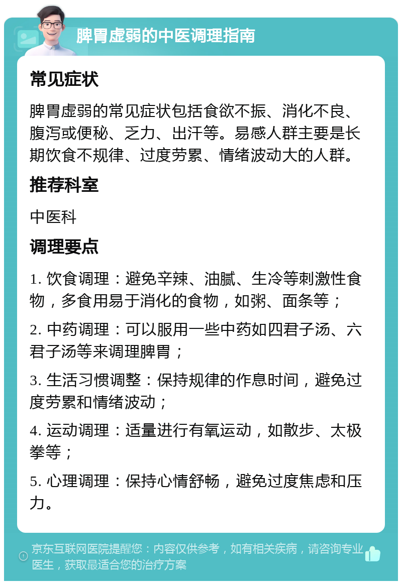 脾胃虚弱的中医调理指南 常见症状 脾胃虚弱的常见症状包括食欲不振、消化不良、腹泻或便秘、乏力、出汗等。易感人群主要是长期饮食不规律、过度劳累、情绪波动大的人群。 推荐科室 中医科 调理要点 1. 饮食调理：避免辛辣、油腻、生冷等刺激性食物，多食用易于消化的食物，如粥、面条等； 2. 中药调理：可以服用一些中药如四君子汤、六君子汤等来调理脾胃； 3. 生活习惯调整：保持规律的作息时间，避免过度劳累和情绪波动； 4. 运动调理：适量进行有氧运动，如散步、太极拳等； 5. 心理调理：保持心情舒畅，避免过度焦虑和压力。