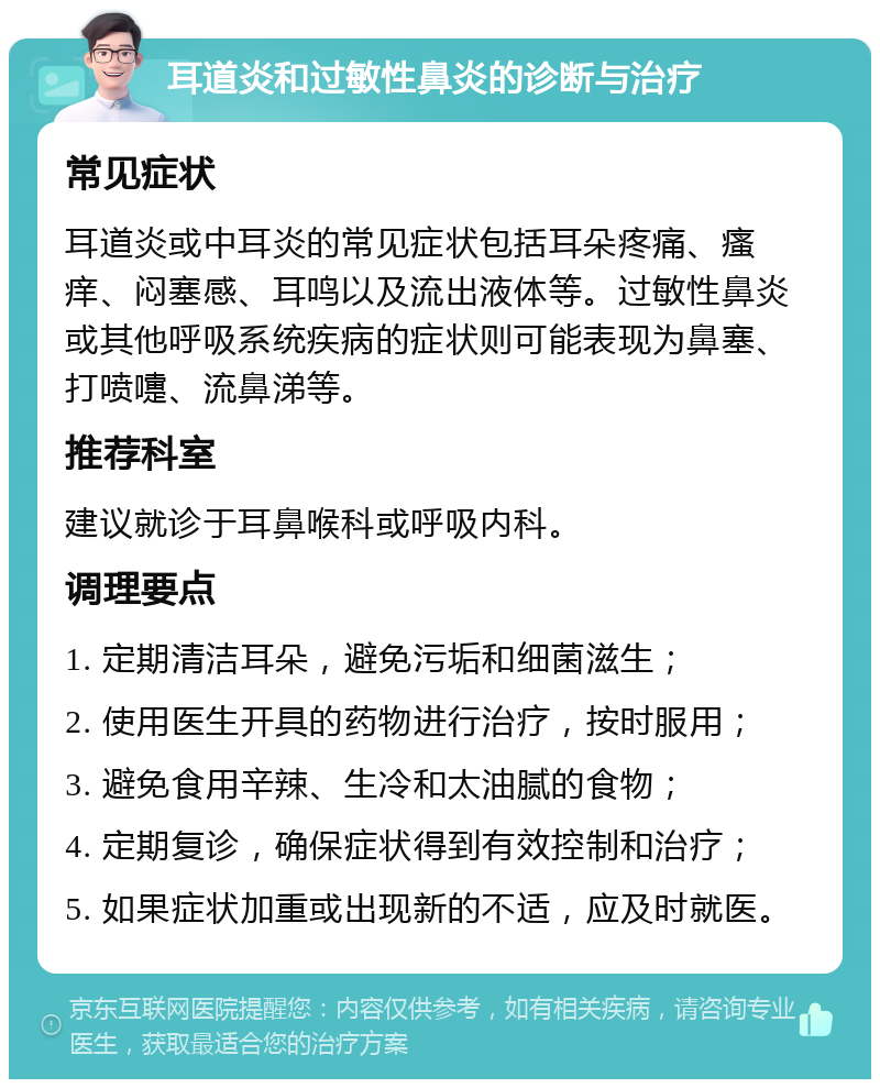 耳道炎和过敏性鼻炎的诊断与治疗 常见症状 耳道炎或中耳炎的常见症状包括耳朵疼痛、瘙痒、闷塞感、耳鸣以及流出液体等。过敏性鼻炎或其他呼吸系统疾病的症状则可能表现为鼻塞、打喷嚏、流鼻涕等。 推荐科室 建议就诊于耳鼻喉科或呼吸内科。 调理要点 1. 定期清洁耳朵，避免污垢和细菌滋生； 2. 使用医生开具的药物进行治疗，按时服用； 3. 避免食用辛辣、生冷和太油腻的食物； 4. 定期复诊，确保症状得到有效控制和治疗； 5. 如果症状加重或出现新的不适，应及时就医。