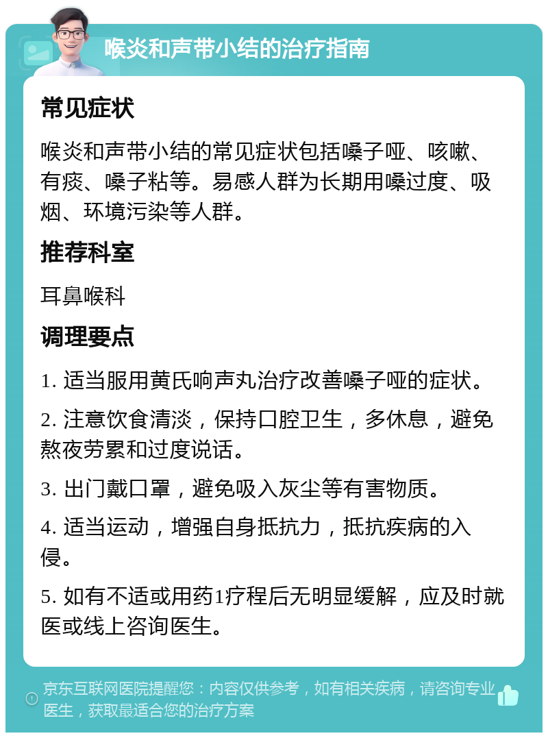 喉炎和声带小结的治疗指南 常见症状 喉炎和声带小结的常见症状包括嗓子哑、咳嗽、有痰、嗓子粘等。易感人群为长期用嗓过度、吸烟、环境污染等人群。 推荐科室 耳鼻喉科 调理要点 1. 适当服用黄氏响声丸治疗改善嗓子哑的症状。 2. 注意饮食清淡，保持口腔卫生，多休息，避免熬夜劳累和过度说话。 3. 出门戴口罩，避免吸入灰尘等有害物质。 4. 适当运动，增强自身抵抗力，抵抗疾病的入侵。 5. 如有不适或用药1疗程后无明显缓解，应及时就医或线上咨询医生。