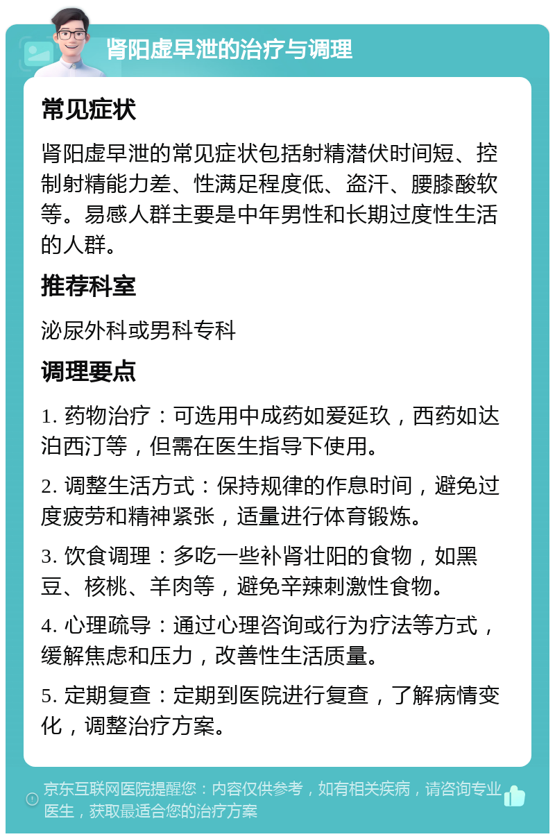 肾阳虚早泄的治疗与调理 常见症状 肾阳虚早泄的常见症状包括射精潜伏时间短、控制射精能力差、性满足程度低、盗汗、腰膝酸软等。易感人群主要是中年男性和长期过度性生活的人群。 推荐科室 泌尿外科或男科专科 调理要点 1. 药物治疗：可选用中成药如爱延玖，西药如达泊西汀等，但需在医生指导下使用。 2. 调整生活方式：保持规律的作息时间，避免过度疲劳和精神紧张，适量进行体育锻炼。 3. 饮食调理：多吃一些补肾壮阳的食物，如黑豆、核桃、羊肉等，避免辛辣刺激性食物。 4. 心理疏导：通过心理咨询或行为疗法等方式，缓解焦虑和压力，改善性生活质量。 5. 定期复查：定期到医院进行复查，了解病情变化，调整治疗方案。