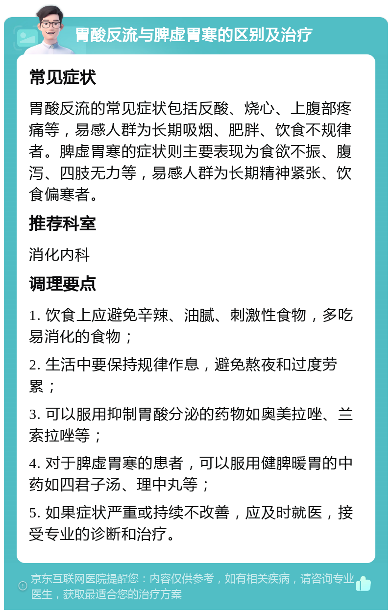 胃酸反流与脾虚胃寒的区别及治疗 常见症状 胃酸反流的常见症状包括反酸、烧心、上腹部疼痛等，易感人群为长期吸烟、肥胖、饮食不规律者。脾虚胃寒的症状则主要表现为食欲不振、腹泻、四肢无力等，易感人群为长期精神紧张、饮食偏寒者。 推荐科室 消化内科 调理要点 1. 饮食上应避免辛辣、油腻、刺激性食物，多吃易消化的食物； 2. 生活中要保持规律作息，避免熬夜和过度劳累； 3. 可以服用抑制胃酸分泌的药物如奥美拉唑、兰索拉唑等； 4. 对于脾虚胃寒的患者，可以服用健脾暖胃的中药如四君子汤、理中丸等； 5. 如果症状严重或持续不改善，应及时就医，接受专业的诊断和治疗。